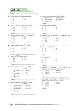 Latihan Soal Bab 2 
A. Pilihlah salah satu jawaban dan berikan alasannya. 
46 Matematika Kelompok Seni, Pariwisata, dan Teknologi Kerumahtanggaan untuk Kelas X SMK 8. Bentuk notasi ilmiah dari 83.256 adalah .... 
a. 8,3256 × 102 d. 83,256 × 102 
b. 8,3256 × 104 e. 8,3256 × 103 
c. 8,3256 × 105 
Alasan: 
9. Nilai dari 3log729 adalah .... 
a. 5 d. 8 
b. 6 e. 9 
c. 7 
Alasan: 
10. Jika 2log 12 = 3,6 dan 2log 3 = 1,6 maka nilai dari 
2log 36 adalah .... 
a. 4,2 d. 5,6 
b. 4,6 e. 6,2 
c. 5,2 
Alasan: 
11. 2log 16 + 2log 4 – 2log 2 = .... 
a. 3 d. 6 
b. 4 e. 7 
c. 5 
Alasan: 
12. 2 16 2 
1 
3 
log + log = .... 
a. 1 d. 4 
b. 2 e. 5 
c. 3 
Alasan: 
13. Jika, log 2 = 0,3010; log 3 = 0,4771; dan log 5 = 
0,6990 maka nilai dari log 30 adalah .... 
a. 1,4771 d. 0,73855 
d. 1,08805 e. 0,21365 
c. 0,7855 
Alasan: 
14. Jika log 2 = 0,3010; log 3 = 0,4771; dan log 7 = 
0,8451 maka nilai dari log 3 12 adalah .... 
a. 1,0791 d. 0,3597 
b. 1,2791 e. 3,2373 
c. 0,3797 
Alasan: 
1. Bentuk akar dari a × a × a × a adalah .... 
a. a + 4 d. 4 × a 
b. 4a e. 6a7 
c. a4 
Alasan: 
2. Bentuk sederhana dari 3a2 × 2a4 adalah .... 
a. 5a6 d. 5a8 
b. 6a8 e. 6a7 
c. 6a6 
Alasan: 
3. Bentuk sederhana dari (p2)5 × (p2)3 adalah .... 
a. p12 d. p35 
b. p16 e. p60 
c. p15 
Alasan: 
− 
− 
4 2 
4. Bentuk sederhana dari a a 
a 
3 
adalah .... 
a. a6 d. a-5 
b. a5 e. a-11 
c. a-1 
Alasan: 
5. Bentuk 3 125 3 a sama dengan .... 
a. 25a3 d. 5a9 
b. 25a e. 5a3 
c. 5a 
Alasan: 
6. Bentuk sederhana dari 5 
4 − 3 
adalah .... 
a. 5 
13 
(4 + 3) d. 5 
7 
(4 − 3) 
b. 
5 
13 
(4 − 3) e. 5 
4 − 3 
c. 5 
7 
(4 + 3) 
Alasan: 
7. Bentuk sederhana dari 
2 5 
6 − 8 
adalah .... 
a. 2( 30 + 40 ) d. 30 − 40 
b. −( 30 + 40 ) e. − 30 + 40 
c. 30 + 40 
Alasan: 
 