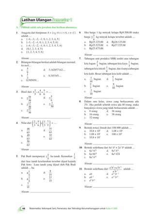 Latihan Ulangan Semester 1 
A. Pilihlah salah satu jawaban dan berikan alasannya. 
48 Matematika Kelompok Seni, Pariwisata, dan Teknologi Kerumahtanggaan untuk Kelas X SMK 6. Jika harga 1 kg minyak kelapa Rp9.500,00 maka 
harga 2 
3 
4 
kg minyak kelapa tersebut adalah .... 
a. Rp25.225,00 d. Rp26.125,00 
b. Rp25.525,00 e. Rp27.225,00 
c. Rp25.875,00 
Alasan: 
7. Tabungan unit produksi SMK terdiri atas tabungan 
kria logam 
2 
5 
bagian, tabungan kria kayu 1 
3 
bagian, 
tabungan kria tekstil 1 
6 
bagian, dan sisanya tabungan 
kria kulit. Besar tabungan kria kulit adalah .... 
a. 1 
10 
bagian d. 
5 
7 
bagian 
b. 
2 
7 
bagian e. 
9 
10 
bagian 
c. 3 
10 
bagian 
Alasan: 
8. Dalam satu kelas, siswa yang berkacamata ada 
2%. Jika jumlah seluruh siswa ada 40 orang, maka 
banyaknya siswa yang tidak berkacamata adalah .... 
a. 8 orang d. 36 orang 
b. 16 orang e. 38 orang 
c. 32 orang 
Alasan: 
9. Bentuk notasi ilmiah dari 108.000 adalah .... 
a. 10,8 × 104 d. 1,08 × 103 
b. 1,08 × 105 e. 108 × 104 
c. 10,8 × 102 
Alasan: 
10. Bentuk sederhana dari 4a2 b4 × 2a3 b6 adalah ... 
a. 6a5 610 d. 8a5 b24 
b. 6a 6b24 e. 8a6 b24 
c. 8a5 b10 
Alasan: 
× − 
3 2 5 4 
11. Bentuk sederhana dari a b a b 
7 3 
a b 
− 
adalah .... 
a. ab d. a15 b– 5 
b. ab–5 e. a15 b–6 
c. a8 b–6 
Alasan: 
1. Anggota dari himpunan A = {x –4 ≤ x < 6, x ∈ C} 
adalah .... 
a. {–4, –3, –2, –1, 0, 1, 2, 3, 4, 5} 
b. {–3, –2, –1, 0, 1, 2, 3, 4, 5, 6} 
c. {–4, –3, –2, –1, 0, 1, 2, 3, 4, 5, 6} 
d. {0,1, 2, 3, 4, 5} 
e. {1, 2, 3, 4, 5, 6} 
Alasan: 
2. Bilangan-bilangan berikut adalah bilangan rasional, 
kecuali.... 
a. 5 
9 
d. 3,142857142.... 
b. 1 
3 
e. 0,345345.... 
c. 0,595959.... 
Alasan: 
3. Hasil dari 3 
2 
5 
1 
4 
6 
5 
6 
− + = .... 
a. 2 
16 
30 
d. 2 
5 
6 
b. 2 
17 
30 
e. 2 
1 
50 
c. 2 
27 
30 
Alasan: 
4. Nilai dari 2 
3 
5 
6 
1 
3 
7 
5 
 × 
  
 
  
+  
  
 
: = .... 
  
a. 48 
63 
d. 
51 
63 
b. 49 
63 
e. 52 
63 
c. 50 
63 
Alasan: 
5. Pak Budi mempunyai 1 
2 
5 
ha tanah. Kemudian 
1 
3 
dari luas tanah keseluruhan tersebut dijual kepada 
Pak Anto. Luas tanah yang dijual oleh Pak Budi 
adalah ... ha. 
a. 4 
1 
5 
d. 
8 
15 
b. 4 
2 
5 
e. 
11 
15 
c. 7 
15 
Alasan: 
 