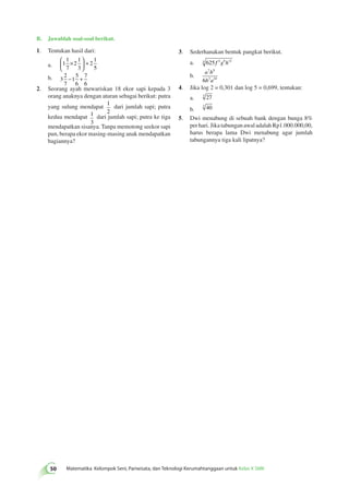 B. Jawablah soal-soal berikut. 
1. Tentukan hasil dari: 
 1 
a. 1 
× 
1 
1 
2 
2 
7 
3 
5 
50 Matematika Kelompok Seni, Pariwisata, dan Teknologi Kerumahtanggaan untuk Kelas X SMK   
 
  
+ 
b. 3 
2 
7 
1 
5 
6 
7 
6 
− + 
2. Seorang ayah mewariskan 18 ekor sapi kepada 3 
orang anaknya dengan aturan sebagai berikut: putra 
yang sulung mendapat 1 
2 
dari jumlah sapi; putra 
kedua mendapat 1 
3 
dari jumlah sapi; putra ke tiga 
mendapatkan sisanya. Tanpa memotong seekor sapi 
pun, berapa ekor masing-masing anak mendapatkan 
bagiannya? 
3. Sederhanakan bentuk pangkat berikut. 
a. 4 625 f 4g8h12 
b. 
a 7 b 
9 
6 b 3 a 
10 
4. Jika log 2 = 0,301 dan log 5 = 0,699, tentukan: 
a. 3 27 
b. 3 40 
5. Dwi menabung di sebuah bank dengan bunga 8% 
per hari. Jika tabungan awal adalah Rp1.000.000,00, 
harus berapa lama Dwi menabung agar jumlah 
tabungannya tiga kali lipatnya? 
 
