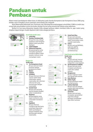 Panduan untuk 
Pembaca 
Materi-materi pembelajaran dalam buku ini didasarkan pada Standar Kompetensi dan Kompetensi Dasar 2006 yang 
berlaku saat ini disajikan secara sistematis, komunikatif, dan integratif. 
Buku Matematika Kelompok Seni, Pariwisata, dan Teknologi Kerumahtanggaan untuk Kelas X SMK ini, terdiri atas 
empat bab yang disajikan secara terstruktur dengan format yang menarik dan bahasa yang sederhana. 
Berikut ini cara yang ditawarkan kepada Anda sebagai panduan dalam membaca buku ini, agar materi yang 
disajikan dapat dengan mudah dipahami oleh Anda sebagai pembaca. 
v 
10 
11 
12 
9 
14 
13 
15 
16 
17 
18 
19 
20 
5 
7 
8 
6 
1 
2 
3 
4 
Awal bab terdiri atas: 
1. Judul Bab; 
2. Gambar Pembuka Bab; 
Berupa foto atau sebagai 
gambaran awal mengenai 
aplikasi materi yang akan 
dipelajari. 
3. Judul Subbab; 
4. Advanced Organizer. 
Berupa pengantar yang 
merupakan gambaran 
mengenai aplikasi materi 
ataupun motivasi untuk 
mempelajari materi. 
Bagian Isi 
Terdiri atas: 
5. Tes Kompetensi Awal; 
Berupa soal-soal materi 
prasyarat sebagai 
pengantar ke materi. 
6. Materi; 
7. Catatan; 
8. InfoMath; 
Berupa informasi-informasi 
seputar tokoh-tokoh 
matematika, sejarah 
matematika, dan informasi-informasi 
lain yang 
berhubungan dengan 
matematika. 
9. Contoh Soal; 
Berupa soal-soal yang 
disertai langkah-langkah 
dalam menjawabnya. 
10. Kegiatan; 
Berupa kegiatan yang 
dapat membantu siswa 
untuk lebih memahami 
materi. 
11. DigiMath; 
Berupa informasi 
mengenai alat-alat bantu 
yang dapat digunakan 
dalam pembelajaran 
ataupun kegiatan yang 
berhubungan dengan 
matematika. 
12. Anda Pasti Bisa; 
Berupa soal-soal yang 
menguji kecerdikan Anda 
dalam memecahkan suatu 
masalah matematika. 
13. Solusi. 
Berupa soal-soal EBTANAS, 
UAN, UN, UMPTN, 
dan SPMB beserta 
pembahasannya. 
Soal-Soal serta Akhir Bab 
Terdiri atas: 
14. Tugas; 
Berupa soal-soal, mencari 
informasi, berdiskusi dan 
melaporkan suatu kegiatan. 
15. Uji Kompetensi Subbab; 
Berupa soal-soal untuk 
mengukur pemahaman 
materi dari subbab 
tertentu. 
16. Rangkuman; 
Berupa ringkasan materi 
dari sebuah bab tertentu. 
17. Kata Mutiara; 
18. Daftar Topik; 
Berupa pemetaan materi 
dari bab tertentu. 
19. Latihan Bab Bab; 
Berupa soal-soal sebagai 
evaluasi akhir bab tertentu. 
20. Latihan Ulangan 
Semester. 
Berupa soal-soal yang 
merupakan ajang latihan 
bagi Anda sebagai 
persiapan menghadapi 
Ujian Akhir Semester. 
 