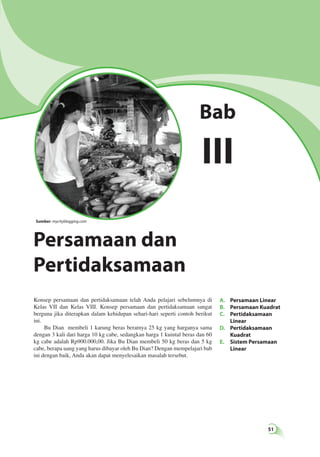 51 
Bab 
III 
Sumber: mycityblogging.com 
Persamaan dan 
Pertidaksamaan 
A. Persamaan Linear 
B. Persamaan Kuadrat 
C. Pertidaksamaan 
Linear 
D. Pertidaksamaan 
Kuadrat 
E. Sistem Persamaan 
Linear 
Konsep persamaan dan pertidaksamaan telah Anda pelajari sebelumnya di 
Kelas VII dan Kelas VIII. Konsep persamaan dan pertidaksamaan sangat 
berguna jika diterapkan dalam kehidupan sehari-hari seperti contoh berikut 
ini. 
Bu Dian membeli 1 karung beras beratnya 25 kg yang harganya sama 
dengan 3 kali dari harga 10 kg cabe, sedangkan harga 1 kuintal beras dan 60 
kg cabe adalah Rp900.000,00. Jika Bu Dian membeli 50 kg beras dan 5 kg 
cabe, berapa uang yang harus dibayar oleh Bu Dian? Dengan mempelajari bab 
ini dengan baik, Anda akan dapat menyelesaikan masalah tersebut. 
 