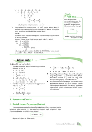 x + 200 
x 
Persamaan dan Pertidaksamaan 53 
c. 5x + 2 (x – 4) = 4 (x – 2) – 7 (x + 4) 
5x + 2x – 8 = 4x – 8 – 7x – 28 
7x – 8 = –3x – 36 
7x + 3x = 8 – 36 
10x = –28 
x = − = = − 28 
10 
2 
8 
10 
2 
4 
5 
– 
Jadi, himpunan penyelesaiannya { −2 
4 
5 
}. 
2. Harga sebuah tas adalah delapan kali harga tempat pensil. Harga 2 
buah tas dan sebuah tempat pensil adalah Rp285.000,00. Berapakah 
harga sebuah tas dan harga sebuah tempat pensil? 
Jawab: 
Misalkan, harga sebuah tempat pensil adalah x rupiah; harga sebuah 
tas adalah 8x rupiah 
sehingga 2 buah tas + 3 buah tempat pensil = Rp285.000,00 
2(8x) + 3x = 285.000 
16x + 3x = 285.000 
19x = 285.000 
x = 285.000 
19 
= 15.000 
Jadi, harga sebuah tempat pensil adalah Rp15.000,00 dan harga sebuah 
tas adalah 8 × Rp15.000,00 = Rp 120.000,00. 
Latihan Soal 3.1 
1. Tentukan himpunan penyelesaian setiap persamaan 
di bawah ini, x ∈ B. 
a. –8 – 5x = 17 
b. 3x + 6 = 4x –1 
c. 2 
5 
x + 6 = 4x −1 
d. 3(2x + 3) = 5(7x – 4) 
e. 4x – 5(x – 3) = 4(x – 5) –7(x + 1) 
f. 2(x + 4) + 3(2x – 4) = 4(3x – 1) 
2. Tentukan himpunan penyelesaian setiap persamaan 
di bawah ini, x ∈ R. 
a. 2 
1 
3 
x − = 4 
x + 
5 
6 
x − = x − + x + 
b. 3 4 
5 
5 2 
3 
3 4 
2 
B. Persamaan Kuadrat 
1. Bentuk Umum Persamaan Kuadrat 
Persamaan kuadrat didefinisikan sebagai kalimat terbuka yang menyatakan 
hubungan sama dengan (=) dan pangkat tertinggi dari variabelnya dua. 
Persamaan kuadrat memiliki bentuk umum: 
ax2 + bx + c = 0 
dengan a, b, dan c ∈ R dan a ≠ 0. 
c. 1 
2 
3 1 
3 
4 
2 4 
2 
5 
( x − ) − ( x − ) = (x −10) 
d. 4(2x – 3) + 5 – 4(x + 2) = 7(x – 2) 
3. Harga 1 kg apel sama dengan 2 kg jeruk, sedangkan 
harga 3 kg apel dan 1 kg jeruk adalah Rp91.000,00. 
Jika Dewi membeli 2 kg apel dan 5 kg jeruk. 
Berapakah harga yang harus Dewi bayar? 
4. Harga untuk sebuah kompor gas adalah 6 kali harga 
kompor minyak tanah. Jika harga 3 kompor gas dan 
2 kompor minyak tanah Rp1.680.000,00. Berapakah 
harga sebuah kompor gas dan harga sebuah kompor 
minyak tanah? 
Kerjakanlah soal-soal berikut. 
Anda 
Pasti Bisa 
Suatu persegipanjang 
mempunyai lebar x meter dan 
panjangnya (x + 200) meter. 
Jika keliling persegipanjang 
960 meter, tentukan lebarnya? 
Sumber: New Course Mathematics 
Year 9 Advanced, 1996 
 