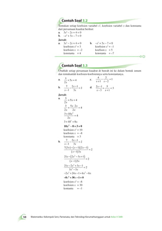 Contoh Soal 3.2 
54 Matematika Kelompok Seni, Pariwisata, dan Teknologi Kerumahtanggaan untuk Kelas X SMK Tentukan setiap koefisien variabel x2, koefisien variabel x dan konstanta 
dari persamaan kuadrat berikut: 
a. 3x2 – 2x + 4 = 0 
b. –x2 + 5x – 7 = 0 
Jawab: 
a. 3x2 – 2x + 4 = 0 b. –x2 + 5x – 7 = 0 
koefisien x2 = 3 koefisien x2 = –1 
koefisien x = –2 koefisen x = 5 
konstanta = 4 konstanta = –7 
Contoh Soal 3.3 
Ubahlah setiap persamaan kuadrat di bawah ini ke dalam bentuk umum 
dan tentukanlah koefisien-koefisiennya serta konstantanya. 
a. 3 
2 
5 4 
x 
+ x = c. 
4 
1 
2 
2 
1 
− 
x + x 
− 
= 
b. 7 
1 
− − = d. 2 1 
2 1 
3 
2 
x 
x 
− x 
− 
− 
3 
5 
1 
3 
x 
+ 
x x 
+ 
= 
Jawab: 
a. 3 
2 
5 4 
x 
3 
2 
x 
5 2 
2 
4 
x 
x x 
x 
x 
x 
3 10 
2 
4 
2 
2 
3 10 8 
x 
+ = 
+ ⋅ = 
+ = 
+ = 
10x2 −− 8 + 3 = 0 
koefisien x2 = 10 
koefisien x = –8 
konstanta = 3 
− − = 
( ) − ( − )( − ) 
b. 7 
1 
2 1 
3 
2 
7 3 1 2 1 
1 3 
2 
2 
21 2 3 1 
1 
x 
x 
x 
x x x 
x x 
x x x 
x 
− 
( ) = 
− − ( − + ) 
( − )2 
3 
− 2 
+ − 
x 
21 x 2 x 3 x 
1 
2 
− 
3 3 
= 
2 
x x 
= 
− 2 + − = 2 
− 
–8 2 + 30 – 1 = 0 
koefisien x2 = –8 
koefisien x = 30 
kontanta = –1 
2 24 1 6 6 
x x x x 
x x 
 