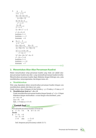2. Menentukan Akar-Akar Persamaan Kuadrat 
Dalam menyelesaikan setiap persamaan kuadrat yang Anda cari adalah akar-akar 
persamaan kuadrat atau nilai x yang memenuhi persamaan kuadrat tersebut. 
Menyelesaikan persamaan kuadrat dapat dilakukan dengan beberapa cara, yaitu 
memfaktorkan, menyempurnakan, dan dengan rumus abc. 
a. Memfaktorkan 
Sifat yang digunakan dalam menyelesaikan persamaan kuadrat dengan cara 
memfaktorkan adalah sifat faktor nol, yaitu: 
Untuk setiap p dan q bilangan riil dan berlaku p · q = 0 maka p = 0 atau q = 0 
1) Memfaktorkan Jenis ax2 + bx = 0 
Untuk memfaktorkan persamaan kuadrat dengan bentuk ax2 + bx = 0 dapat 
dilakukan dengan memisahkan x sesuai dengan sifat distributif, yaitu: 
ax2 + bx = 0 
x(ax + b) = 0 
Jadi, x = 0 atau ax + b = 0. 
Persamaan dan Pertidaksamaan 55 
c. 4 
1 
2 
2 
1 
+ 
− 
− 
= 
x x 
x x 
( − ) − ( + ) 
( + )( − ) = 
− − − 
4 2 2 1 
1 2 
1 
x x 
x x 
x x 
x 
4 8 2 2 
2 
1 
2 
− − 
− 
2 10 
= 
2 
2 
1 
− − 
= 
x x 
x x x 
− = 2 
− − 
x2 3x + 8 = 0 
2 10 2 
x2 –3x + 8 = 0 
koefisien x2 = 1 
koefisien x = –3 
konstanta = 8 
− 
− 
d. 2 1 
x 
x 3 
x 
x x 
x x 
5 
1 
3 
+ 
+ 
( 2 − 1 )( + 1 
) 
( − 3 )( + 
+ 1 
) 5 ( − 3 
) 
( = 
− 3 )( + 1 
) 2 2 
x x 
x 
= 
+ x x 
x x 
− + − 
− − 
= 
1 5 15 
2 3 
3 
2 
+ − = − − 
2 2 
xx2 ­2– 
 1122xx ++ 77 = =0 0 
koefisien x2 = 1 
koefisien x = –12 
konstanta = 7 
2 x 6 x 16 3 x 6 x 
9 
Contoh Soal 3.4 
3 
x 
Selesaikanlah persamaan kuadrat di bawah ini: 
a. x2 – 5x = 0 b. 4x2 + 3x = 0 
Jawab: 
a. x2 – 5x = 0 
x(x – 5) = 0 
x = 0 atau x – 5 = 0 
x = 5 
Jadi, himpunan penyelesaiannya adalah {0, 5}. 
 
