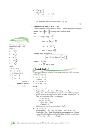 b. 4x2 + 3x = 0 
x(4x + 3) = 0 
x = 0 atau 4x + 3 = 0 
4x = –3 
− 3 
x = 4 
3 
Jadi, himpunan penyelesaiannya adalah { - 
, 0}. 
4 
2) Memfaktorkan Jenis ax2 + bx + c = 0 
56 Matematika Kelompok Seni, Pariwisata, dan Teknologi Kerumahtanggaan untuk Kelas X SMK Untuk persamaan kuadrat jenis ax2 + bx + c = 0 dapat difaktorkan dalam 
bentuk ax p x 
q 
a 
( + ) + 
  
 
  
dengan p dan q bilangan bulat 
atau 
ax bx c ax p x 
q 
a 
+ + = ( + ) + 
ax ax 
q 
a 
px 
pq 
a 
ax qx px 
pq 
a 
ax 
2 
2 
2 
  
 
  
= + + + 
= + + + 
= 2 + ( p + q) x + 
pq 
a 
sehingga dapat disimpulkan 
ax bx c ax p x 
q 
a 
2 + + = ( + ) + 
  
 
  
dengan b = p + q 
c = pq 
a 
atau ac = pq. 
Contoh Soal 3.5 
Dengan memfaktorkan, tentukan himpunan penyelesaian untuk persamaan 
kuadrat di bawah ini. 
a. x2 – 5x – 14 = 0 
b. x2 + 2x – 48 = 0 
c. 2x2 + 9x + 7 = 0 
d. 3x2 – 7x – 6 = 0 
e. 6x2 – 23 + 7 = 0 
Jawab: 
a. x2 – 5x – 14 = 0 
Dengan nilai a = 1, b = –5, c = –14, maka p + q = –5; p · q = –14 
Nilai p dan q dapat ditentukan dengan cara mencari bilangan yang 
apabila dijumlahkan menghasilkan –5 dan dikalikan menghasilkan –14. 
Untuk itu, didapat p = –7 dan q = 2 sehingga: 
x2 – 5x – 14 = 0 
(x – 7) (x + 2) = 0 
x – 7 = 0 atau x + 2 = 0 
x = 7 atau x = –2 
Jadi, himpunan penyelesaiannya adalah {–2, 7}. 
b. x2 + 2x – 48 = 0 
Dengan nilai a = 1, b = 2, c = –48, maka p + q = 2; p · q = –48 
Untuk nilai p dan q dapat ditentukan dengan cara mencari bilangan 
yang apabila dijumlahkan menghasilkan 2 dan dikalikan menghasilkan 
–48. Didapat p = 8 dan q = –6 sehingga: 
Solusi 
Himpunan penyelesaian dari 
persamaan 5x2 + 4x – 12 = 0 
adalah .... 
a. {−2, } 
5 
6 
5 
6 
− 
b. {2, } 
5 
6 
c. {2, } 
6 
5 
d. {−2, − } 
6 
5 
e. {−2, } 
Jawab: 
5 4 12 0 
5 6 2 0 
5 6 0 2 0 
5 6 2 
x2 + x 
− = 
( x − )( x 
+ ) = 
x − = x 
+ = 
x = x 
= − 
x 
= 
6 
5 
atau 
atau 
atau x = −2 
Jawaban: e 
Sumber: UN SMK 2006 
 