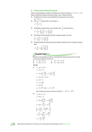 b. Menyempurnakan Kuadrat 
58 Matematika Kelompok Seni, Pariwisata, dan Teknologi Kerumahtanggaan untuk Kelas X SMK Dalam melengkapkan kuadrat terhadap persamaan kuadrat ax2 + bx + c = 0, 
dapat dilakukan dengan beberapa tahap, yaitu sebagai berikut. 
1) Pisahkan konstanta atau pindahkan konstanta ke ruas kanan. 
ax2 + bx = c 
2) Jika a ≠ 1, bagi kedua ruas dengan a. 
x 
b 
a 
x 
c 
a 
2 + = 
3) Tambahkan pada kedua ruas kuadrat dari 1 
2 
kali koefisien x. 
x 
b 
a 
x 
b 
a 
c 
a 
b 
a 
2 
2 2 
2 2 
+ +  
  
 
  
= +  
  
 
  
4) Nyatakan dalam bentuk kuadrat sempurna pada ruas kiri. 
x 
b 
a 
2 2 
c 
a 
b 
a 
 + 
  
 
  
= +  
  
 
  
2 2 
5) Tentukan penyelesaian persamaan kuadrat sempurna di atas dengan menarik 
akar. 
x 
b 
a 
c 
a 
b 
a 
+ = ± +  
  
 
  
2 2 
2 
Contoh Soal 3.6 
Dengan melengkapkan kuadrat, tentukanlah himpunan penyelesaian untuk 
persamaan kuadrat di bawah ini: 
a. x2 – 6x + 2 = 0 c. 2x2 – 5x – 4 = 0 
b. x2 + 9x + 1 = 0 d. 3x2 + 2x –6 = 0 
Jawab: 
a. x 2 
x 
2 
− + = 
− = − 
− +  − 
x x 
2 
x x 
x x 
2 2 
2 
6 2 0 
6 2 
6 
6 
2 
2 
6 
2 
  
 
  
6 9 2 
= − +  − 
  
 
  − + = − + 9 
( x 
− 3 ) 2 
= 
7 
x 
− 3 = ± 
7 
x 
= 3 ± 
7 
x = 3 + 7 dan x 
= 3 − 
7 
1 2 
Jadi, himpunan penyelesaiannya adalah {3 – 7 , 3 + 7 }. 
b. x 2 
x 
2 
9 1 0 
9 1 
x x 
2 
9 
x x 
x x 
2 2 
2 2 
9 
2 
1 
9 
2 
9 
81 
4 
1 
+ + = 
+ = − 
+ +  
  
 
  
= − +  
  
 
  
+ + = − + 
 + 
  
 
  
= − + = 
+ = ± = ± 
= − ± 
81 
4 
9 
2 
4 81 
4 
77 
4 
9 
2 
77 
4 
77 
2 
9 
2 
77 
2 
2 
x 
x 
x 
 