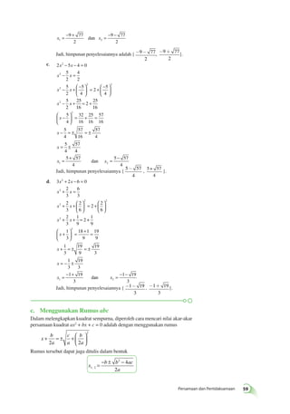 Persamaan dan Pertidaksamaan 59 
= − + = − − 
9 77 
2 
x x 1 2 
9 77 
2 
dan 
Jadi, himpunan penyelesaiannya adalah {-9- 77 
2 
, -9+ 77 
2 
}. 
c. 2 5 4 0 
− − = 
− = 
x x 
x x 
5 
2 
4 
2 
− +  − 
5 
2 
5 
4 
2 
5 
4 
x x 
5 
2 
25 
2 
2 
2 
2 2 
2 
x x 
  
 
  
= +  − 
  
 
  
− + 
16 
2 
25 
16 
5 
4 
32 
16 
25 
16 
57 
16 
5 
4 
57 
16 
57 
4 
5 
4 
57 
2 
= + 
 − 
  
 
  
= + = 
x 
− = ± = ± 
= ± 
x 
x 
4 
= 5 + 57 
= − 
x x 1 4 
2 4 5 57 
dan 
- , 5+ 57 
Jadi, himpunan penyelesaiannya { 5 57 
4 
4 
}. 
+ − = 
+ = 
d. 3 2 6 0 
x x 
x x 
2 
3 
6 
3 
+ +  
2 
3 
2 
6 
2 
2 
6 
x x 
2 
3 
1 
9 
2 
2 
2 
2 
2 2 
2 
x x 
  
 
  
= +  
  
 
  
+ + = + 
 + 
  
 
  
= + = 
2 
x 
+ = ± = ± 
= − ± 
= − + 
1 
9 
1 
3 
18 1 
9 
19 
9 
1 
3 
19 
9 
19 
3 
1 
3 
19 
3 
1 19 
3 
x 
x 
x dan x1 
2 
= − − 
1 19 
3 
Jadi, himpunan penyelesaiannya {-1- 19 
3 
, -1+ 19 
3 
}. 
c. Menggunakan Rumus abc 
Dalam melengkapkan kuadrat sempurna, diperoleh cara mencari nilai akar-akar 
persamaan kuadrat ax2 + bx + c = 0 adalah dengan menggunakan rumus 
x 
b 
a 
c 
a 
b 
a 
+ = ± +  
 
 
  2 2 
2 
Rumus tersebut dapat juga ditulis dalam bentuk 
x 
2 4 
2 , = − ± − 
b b ac 
a 1 2 
 