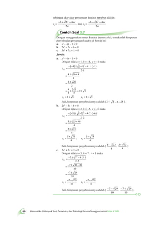 2 4 
2 
2 4 
2 
60 Matematika Kelompok Seni, Pariwisata, dan Teknologi Kerumahtanggaan untuk Kelas X SMK Dengan menggunakan rumus kuadrat (rumus abc), tentukanlah himpunan 
penyelesaian persamaan kuadrat di bawah ini: 
a. x2 – 4x – 1 = 0 
b. 2x2 – 5x – 6 = 0 
c. 5x2 + 7x + 1 = 0 
Jawab: 
a. x2 – 4x – 1 = 0 
Dengan nilai a = 1, b = –4, c = –1 maka 
x 
, = 
1 2 
x 
2 
1 
4 4 4 1 1 
2 1 
4 16 4 
2 
4 20 
2 
4 
2 
2 5 
2 
2 5 
2 
−(− ) ± (− ) − ⋅ ⋅(− ) 
⋅ 
= ± + 
= ± 
= ± = ± 
= + 5 2 5 2 x = − 
Jadi, himpunan penyelesaiannya adalah {2 – 5 , 2 + 5 }. 
b. 2x2 – 5x – 6 = 0 
Dengan nilai a = 2, b = –5, c = –6 maka 
x 
1 2 
5 5 4 2 6 
2 2 
5 25 48 
4 
5 73 
4 
5 73 
x x 
2 
1 2 
4 
5 7 
, 
; 
= 
−(− ) ± (− ) − ⋅ ⋅(− ) 
⋅ 
= ± + 
= ± 
= + = − 3 
4 
- , 5+ 73 
Jadi, himpunan penyelesaiannya adalah { 5 73 
4 
4 
}. 
c. 5x2 + 7x + 1 = 0 
Dengan nilai a = 5, b = 7, c = 1 maka 
x 
1 2 
2 
7 7 4 5 1 
2 5 
7 49 20 
10 
7 29 
10 
7 29 
10 
x x 
1 2 
7 29 
10 
, = − ± − ⋅ ⋅ 
⋅ 
= − ± − 
= − ± 
= − + = − − 
Jadi, himpunan penyelesaiannya adalah {-7- 29 
10 
, -7+ 29 
10 
}. 
sehingga akar-akar persamaan kuadrat tersebut adalah: 
−b + b − ac 
x= 
1 a 
, dan x2 = 
−b − b − ac 
a 
Contoh Soal 3.7 
 