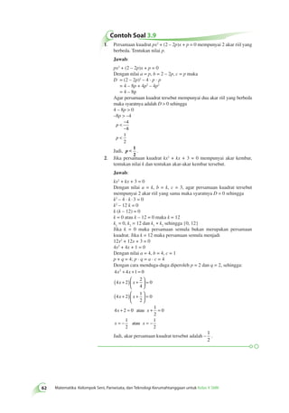 Contoh Soal 3.9 
62 Matematika Kelompok Seni, Pariwisata, dan Teknologi Kerumahtanggaan untuk Kelas X SMK 1. Persamaan kuadrat px2 + (2 – 2p)x + p = 0 mempunyai 2 akar riil yang 
berbeda. Tentukan nilai p. 
Jawab: 
px2 + (2 – 2p)x + p = 0 
Dengan nilai a = p, b = 2 – 2p, c = p maka 
D = (2 – 2p)2 – 4 · p · p 
= 4 – 8p + 4p2 – 4p2 
= 4 – 8p 
Agar persamaan kuadrat tersebut mempunyai dua akar riil yang berbeda 
maka syaratnya adalah D  0 sehingga 
4 – 8p  0 
–8p  –4 
p 
p 
 − 
− 
 
4 
8 
1 
2 
Jadi, 
p  − 
4 
8 
− 
p  1 
2 
. 
2. Jika persamaan kuadrat kx2 + kx + 3 = 0 mempunyai akar kembar, 
tentukan nilai k dan tentukan akar-akar kembar tersebut. 
Jawab: 
kx2 + kx + 3 = 0 
Dengan nilai a = k, b = k, c = 3, agar persamaan kuadrat tersebut 
mempunyai 2 akar riil yang sama maka syaratnya D = 0 sehingga 
k2 – 4 · k · 3 = 0 
k2 – 12 k = 0 
k (k – 12) = 0 
k = 0 atau k – 12 = 0 maka k = 12 
k1 = 0, k2 = 12 dan k1 ≠ k2 sehingga {0, 12} 
Jika k = 0 maka persamaan semula bukan merupakan persamaan 
kuadrat. Jika k = 12 maka persamaan semula menjadi 
12x2 + 12x + 3 = 0 
4x2 + 4x + 1 = 0 
Dengan nilai a = 4, b = 4, c = 1 
p + q = 4; p · q = a · c = 4 
Dengan cara menduga-duga diperoleh p = 2 dan q = 2, sehingga: 
4 4 1 0 
4 2 
+ + = 
( + ) + 
  
2 
4 
0 
x2 x 
x x 
( + ) 4 2 
+ 
1 
2 
0 
x x 
  
+ = atau + 
4 2 0 
  
= 
 
  
= 
x x 
1 
2 
0 
1 
2 
1 
2 
= 
x = − atau x = − 
Jadi, akar persamaan kuadrat tersebut adalah – 
1 
2 
. 
 