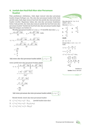 + = − = − ( ) = 
1 2 
⋅ = = − 
+ = ( + ) − 
1 2 
2 
Persamaan dan Pertidaksamaan 63 
4. Jumlah dan Hasil Kali Akar-akar Persamaan 
Kuadrat 
Pada pembahasan sebelumnya, Anda dapat mencari akar-akar persamaan 
kuadrat dengan berbagai cara. Jika akar-akar persamaan kuadrat telah Anda 
peroleh maka Anda dapat mencari hasil kali dan jumlah akar-akar persamaan 
kuadrat tersebut. Bagaimana halnya jika akar-akar persamaan kuadratnya 
belum Anda peroleh, dan Anda akan mencari jumlah dan hasil kali akar-akar 
persamaan kuadrat? Jumlah dan hasil kali akar-akar persamaan kuadrat dapat 
diperoleh dengan cara berikut ini. 
Misalkan persamaan kuadrat ax2 + bx + c = 0 memiliki akar-akar x1, x2: 
x 
2 
= − b + b − 4 ac 
= − − 2 
− 
a 
; x 
maka 
b b ac 
1 
2 
a 2 
4 
2 
x x 
4 
b b ac 
a 
b b ac 
a 
2 
b b ac b b ac 
a 
b 
a 
1 2 
2 2 
2 2 
4 
2 
4 4 
2 
2 
2 
+ = 
- + - 
+ 
- - - 
= 
- + - - - - 
= 
- 
= - 
b 
a 
x x 
b 
a 
Jadi, rumus akar-akar persamaan kuadrat adalah: 1 2 + = - 
rumus jumlah akar-akar persamaan kuadrat adalah: 
x x 
æ- - - 
è 
2 4 2 
2 
b b ac 
a 
b b ac 
a 1 2 
4 
2 
× = 
æ- + - 
è 
ççççç 
ö 
ø 
÷÷÷÷÷ 
ççççç 
ö 
ø 
÷÷÷÷÷ 
= 
( -b ) -( b - ac 
) 
a 
b b ac 
a 
b b ac 
a 
ac 
a 
( ) 
= 
-( - ) 
= 
- + 
= 
2 2 
2 
2 
2 2 
2 
2 2 
2 
2 
4 
2 
4 
4 
4 
4 
4 
4 
Jadi rumus persamaan akar-akar persamaan kuadrat adalah, x x 1 × 2 = 
c 
a 
Bentuk-bentuk simetri akar-akar persamaan kuadrat 
1) x1 
2 + x2 
2 = (x1 + x2)2 – 2x1x2 (jumlah kuadrat akar-akar) 
2) x1 
3 + x2 
3 = (x1 + x2)3 – 3x1x2 (x1+x2) 
3) x1 
4 + x2 
4 = (x1 
2 + x2 
2) – 2(x1x2)2 
Solusi 
Akar-akar dari 2x2 – 3x – 9 = 0 
adalah xdan x. 
1 2Nilai dari x2 + x2 = .... 
1 
2 
a. 11 
1 
4 
d. −6 
3 
4 
b. 6 
3 
4 e. −11 
1 
4 
c. 2 
1 
4 
Jawab: 
2x2 – 3x – 9 = 0 
dengan nilai a = 2, b = –3, c = –9 
maka 
x x 
b 
a 
x x 
c 
a 
x x x x x x 
1 
2 
2 
1 2 
2 
1 2 
3 
2 
3 
2 
9 
2 
2 
3 
2 
=  
  
 
  
−  − 
 
 
  = + = + = 
= 
2 
2 
9 
2 
9 
4 
18 
2 
9 36 
4 
45 
4 
11 
1 
4 
Jawaban: a 
Sumber: Ebtanas SMK 2001 
 