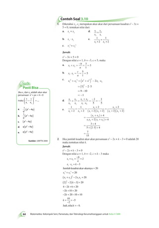 Contoh Soal 3.10 
64 Matematika Kelompok Seni, Pariwisata, dan Teknologi Kerumahtanggaan untuk Kelas X SMK 1. Diketahui x1, x2 merupakan akar-akar dari persamaan kuadrat x2 – 3x + 
5 = 0, tentukan nilai dari: 
a. x1 + x2 d. x 
x 
x 
x 
1 
2 
2 
1 
+ 
b. x1 · x2 e. 1 
+ 
1 
x + 2 
x 
+ 
2 1 2 c. x1 
2 + x2 
2 
Jawab: 
x2 – 3x + 5 = 0 
Dengan nilai a = 1, b = –3, c = 5, maka 
a. - 
x x 
b 
a 1 2 
3 
1 
+ = = = 
3 
c 
a 1 2 
b. x x 
5 
1 
× = = = 5 
c. x 2 
x x x x x 1 
+ 2 =( 1 + 2 ) 2 
- × 
2 
1 2 
2 
2 
= ( ) - × 
= - 
= - 
3 2 5 
9 10 
1 
d. x 
x 
x 
x 
x x 
x x 
1 
2 
2 
1 
1 2 
1 2 
1 
5 
1 
5 
+ = 
+ 
× 
= 
- 
= - 
e. 
1 
2 
1 
2 
2 
2 2 
2 
2 2 
4 
1 2 
1 
1 2 
2 
1 2 
1 2 
1 
x x 
x 
x x 
x 
x x 
x x 
x x 
+ 
+ 
+ 
= 
+ 
( + )( + ) 
+ 
+ 
( + )( + ) 
= 
( + )+ 
+ ( + )+ 
2 1 2 2 4 
3 4 
5 2 3 4 
= 
+ 
+( × )+ 
= 
x x 
7 
15 
2. Jika jumlah kuadrat akar-akar persamaan x2 – 2x + k – 3 = 0 adalah 20 
maka tentukan nilai k. 
Jawab: 
x2 – 2x + k – 3 = 0 
Dengan nilai a = 1, b = –2, c = k – 3 maka 
+ = − = 
⋅ = − 
x x 
b 
a 
1 2 
x x k 
1 2 
Jumlah kuadrat akar-akarnya 
2 
x x 
1 
2 
2 
2 
3 
20 
20 
= 
+ = 
( x + x ) 2 
− x x 
= 
1 2 
1 2 
( ) 2 
− ( k 
− ) = 
− k 
+ = 
− k 
+ = 
− k 
= − 0 10 
2 20 
2 2 3 20 
4 2 6 20 
2 10 20 
2 20 1 
10 
2 
5 
= 
= 
− 
= − 
k 
Jadi,nilai k 5. 
= − 
Anda 
Pasti Bisa 
Jika x1 dan x2 adalah akar-akar 
persamaan x2 + px + 4 = 0 
maka 
1 1 
− 
1 2 
2 
x x 
 
  
 
  
= .... 
a. 1 
2 
4 2 
q 
(p − q) 
b. 
1 
2 4 
q 
(p − q) 
c. (p2 − 4q) 
d. q(p2 − 4q) 
e. q p q ( 2 − 4 ) 
Sumber: UMPTN 2000 
 