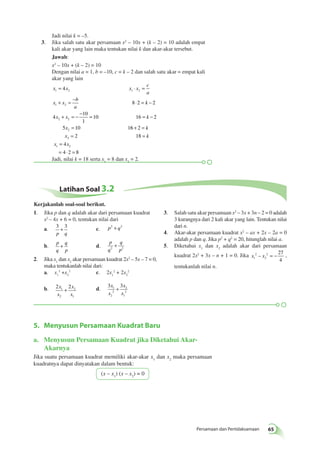 – = − , 
Persamaan dan Pertidaksamaan 65 
Jadi nilai k = –5. 
3. Jika salah satu akar persamaan x2 – 10x + (k – 2) = 10 adalah empat 
kali akar yang lain maka tentukan nilai k dan akar-akar tersebut. 
Jawab: 
x2 – 10x + (k – 2) = 10 
Dengan nilai a = 1, b = –10, c = k – 2 dan salah satu akar = empat kali 
akar yang lain 
x x x x 
c 
a 
= ⋅ = 
1 2 1 2 
+ = − ⋅ = − 
x x 
b 
a 
k 
1 2 
+ = − − = = − 
x x k 
2 2 
x 
2 
4 
8 2 2 
4 
10 
1 
10 16 2 
= 6 2 
2 18 
5 10 1 
2 
4 
4 2 8 
1 2 
+ = 
= = 
= 
= ⋅ = 
k 
x k 
x x 
Jadi, nilai k = 18 serta x1 = 8 dan x2 = 2. 
Latihan Soal 3.2 
1. Jika p dan q adalah akar dari persamaan kuadrat 
x2 – 4x + 6 = 0, tentukan nilai dari 
a. 3 3 
+ c. p2 + q2 
3 c. 2x1 
2 
5. Menyusun Persamaan Kuadrat Baru 
a. Menyusun Persamaan Kuadrat jika Diketahui Akar- 
Akarnya 
Jika suatu persamaan kuadrat memiliki akar-akar x1 dan x2 maka persamaan 
kuadratnya dapat dinyatakan dalam bentuk: 
(x – x1) (x – x2) = 0 
p q 
b. 
p 
q 
q 
p 
+ d. 
p 
q 
q 
2 p2 + 
2. Jika x1 dan x2 akar persamaan kuadrat 2x2 – 5x – 7 = 0, 
maka tentukanlah nilai dari: 
a. x3 +x1 
2 
2 + 2x2 
2 
b. 2 2 1 
2 
2 
1 
x 
x 
x 
x 
+ d. 
3 3 1 
2 
2 
2 
1 
x 
x 
x 
x 
+ 
3. Salah satu akar persamaan x2 – 3x + 3n – 2 = 0 adalah 
3 kurangnya dari 2 kali akar yang lain. Tentukan nilai 
dari n. 
4. Akar-akar persamaan kuadrat x2 – ax + 2x – 2a = 0 
adalah p dan q. Jika p2 + q2 = 20, hitunglah nilai a. 
5. Diketahui x1 dan x2 adalah akar dari persamaan 
kuadrat 2x2 + 3x – n + 1 = 0. Jika x 2 
x 1 
2 
2 27 
4 
tentukanlah nilai n. 
Kerjakanlah soal-soal berikut. 
 