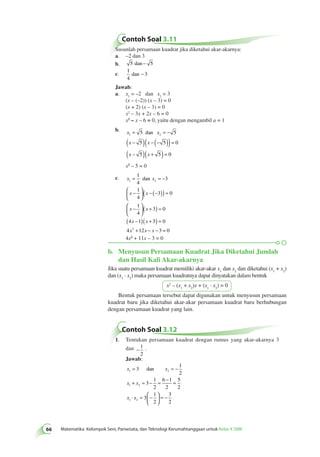 Contoh Soal 3.11 
Susunlah persamaan kuadrat jika diketahui akar-akarnya: 
a. –2 dan 3 
b. 5 dan − 5 
c. 
1 
dan − 3 
4 
Jawab: 
a. x= –2 dan x= 3 
1 2 (x – (–2)) (x – 3) = 0 
(x + 2) (x – 3) = 0 
x2 – 3x + 2x – 6 = 0 
x2 – x – 6 = 0, yaitu dengan mengambil a = 1 
b. x = 5 dan 
x 
= − 
5 
1 2 ( x − 5 )( x 
− (− 5 )) = 
0 
( x – 
5 )( x 
+ 5 ) = 
0 
xx2 2– 55 == 00 
c. = 1 
x dan 
x 
= − 
3 
1 4 
2 
 − 
1 
x x 
3 0 
4 
1 
x x 
3 0 
4 
4 x 1 
( x 
) = 
66 Matematika Kelompok Seni, Pariwisata, dan Teknologi Kerumahtanggaan untuk Kelas X SMK   
 
  
( − (− )) = 
 − 
  
 
  
( + ) = 
( ) + 
– 3 0 
x + x − x − = 
44xx22 ++ 1111xx – 33 == 00 
4 2 12 3 0 
b. Menyusun Persamaan Kuadrat Jika Diketahui Jumlah 
dan Hasil Kali Akar-akarnya 
Jika suatu persamaan kuadrat memiliki akar-akar x1 dan x2 dan diketahui (x1 + x2) 
dan (x1 · x2) maka persamaan kuadratnya dapat dinyatakan dalam bentuk 
x2 – (x1 + x2)x + (x1 · x2) = 0 
Bentuk persamaan tersebut dapat digunakan untuk menyusun persamaan 
kuadrat baru jika diketahui akar-akar persamaan kuadrat baru berhubungan 
dengan persamaan kuadrat yang lain. 
Contoh Soal 3.12 
1. Tentukan persamaan kuadrat dengan rumus yang akar-akarnya 3 
dan − 1 
2 
. 
Jawab: 
x x 
= 3 
= − 
1 2 
+ = − = − = 
x x 
1 2 
x x 
1 2 
1 
2 
3 
1 
2 
6 1 
2 
5 
2 
3 
1 
2 
3 
2 
⋅ =  − 
  
 
  
= − 
dan 
 