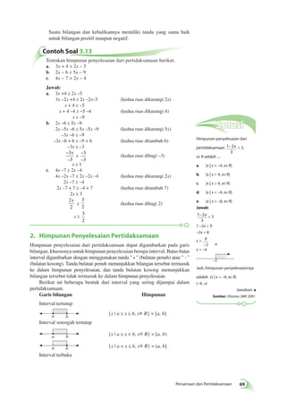 Suatu bilangan dan kebalikannya memiliki tanda yang sama baik 
untuk bilangan positif maupun negatif. 
– x  3, 
– x  3 
1 –2x  9 
–2x  8 
x  8 
Persamaan dan Pertidaksamaan 69 
Contoh Soal 3.13 
Tentukan himpunan penyelesaian dari pertidaksamaan berikut. 
a. 3x + 4 ≥ 2x – 5 
b. 2x – 6 ≤ 5x – 9 
c. 4x – 7  2x – 4 
Jawab: 
a. 3x +4 ≥ 2x –5 
3x –2 x +4 ≥ 2x –2x–5 (kedua ruas dikurangi 2x) 
x + 4 ≥ –5 
x + 4 –4 ≥ –5 –4 (kedua ruas dikurangi 4) 
x ≥ –9 
b. 2x –6 ≤ 5x –9 
2x –5x –6 ≤ 5x –5x –9 (kedua ruas dikurangi 5x) 
–3x –6 ≤ –9 
–3x –6 + 6 ≤ –9 + 6 (kedua ruas ditambah 6) 
–3x ≤ –3 
– 
3 
x 
≥ 
– 
3 
– 
– 
3 
3 
(kedua ruas dibagi –3) 
x ≥ 1 
c. 4x –7 ≥ 2x –4 
4x –2x –7 ≥ 2x –2x –4 (kedua ruas dikurangi 2x) 
2x –7 ≥ –4 
2x –7 + 7 ≥ –4 + 7 (kedua ruas ditambah 7) 
2x ≥ 3 
2 
x 
≥ 
2 
3 
2 
(kedua ruas dibagi 2) 
x ≥ 
3 
2 
2. Himpunan Penyelesaian Pertidaksamaan 
Himpunan penyelesaian dari pertidaksamaan dapat digambarkan pada garis 
bilangan, khususnya untuk himpunan penyelesaian berupa interval. Batas-batas 
interval digambarkan dengan menggunakan tanda   (bulatan penuh) atau   
(bulatan kosong). Tanda bulatan penuh menunjukkan bilangan tersebut termasuk 
ke dalam himpunan penyelesaian, dan tanda bulatan kosong menunjukkan 
bilangan tersebut tidak termasuk ke dalam himpunan penyelesaian. 
Berikut ini beberapa bentuk dari interval yang sering dijumpai dalam 
pertidaksamaan. 
Garis bilangan Himpunan 
Interval tertutup 
a b 
{x | a ≤ x ≤ b, x∈R} = [a, b] 
Interval setengah tertutup 
a b {x | a ≤ x  b, x∈R} = [a, b) 
a b {x | a  x ≤ b, x∈R} = (a, b] 
Interval terbuka 
Solusi 
Himpunan penyelesaian dari 
pertidaksamaan 1 2 
3 
x∈R adalah .... 
a. {x | x  –4, x∈R} 
b. {x | x  4, x∈R} 
c. {x | x  4, x∈R} 
d. {x | x  –4, x∈R} 
e. {x | x  –8, x∈R} 
Jawab: 
1 2 
3 
−2 
x  –4 
–4 
Jadi, himpunan penyelesaiannya 
adalah {x | x  –4, x∈R} 
(–4, 
s) 
Jawaban: a 
Sumber: Ebtanas SMK 2001 
 