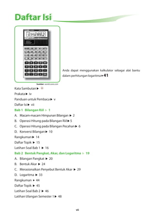 Anda dapat menggunakan kalkulator sebagai alat bantu 
dalam perhitungan logaritma 41 
vii 
DDaaffttaarr IIssii 
Sumber: world.casio.com 
Kata Sambutan iii 
Prakata iv 
Panduan untuk Pembaca v 
Daftar Isi vii 
Bab 1 Bilangan Riil 1 
A. Macam-macam Himpunan Bilangan 2 
B. Operasi Hitung pada Bilangan Riil 5 
C. Operasi Hitung pada Bilangan Pecahan 6 
D. Konversi Bilangan 10 
Rangkuman 14 
Daftar Topik 15 
Latihan Soal Bab 1 16 
Bab 2 Bentuk Pangkat, Akar, dan Logaritma 19 
A. Bilangan Pangkat 20 
B. Bentuk Akar 24 
C. Merasionalkan Penyebut Bentuk Akar 29 
D. Logaritma 33 
Rangkuman 44 
Daftar Topik 45 
Latihan Soal Bab 2 46 
Latihan Ulangan Semester 1 48 
 