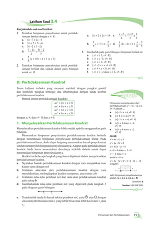D. Pertidaksamaan Kuadrat 
Suatu kalimat terbuka yang memuat variabel dengan pangkat positif 
dan memiliki pangkat tertinggi dua dihubungkan dengan tanda disebut 
pertidaksamaan kuadrat. 
+ + 
– 
Persamaan dan Pertidaksamaan 71 
Bentuk umum pertidaksamaan kuadrat : 
ax2 + bx + c  0 
ax2 + bx + c ≥ 0 
ax2 + bx + c  0 
ax2 + bx + c ≤ 0 
dengan a, b, dan c∈ R dan a ≠ 0. 
1. Menyelesaikan Pertidaksamaan Kuadrat 
Menyelesaikan pertidaksamaan kuadrat lebih mudah apabila menggunakan garis 
bilangan. 
Menentukan himpunan penyelesaian pertidaksamaan kuadrat berbeda 
dengan menentukan himpunan penyelesaian pertidaksamaan linear. Pada 
pertidaksamaan linear, Anda dapat langsung menentukan daerah penyelesaian 
setelah memperoleh himpunan penyelesaiannya. Adapun pada pertidaksamaan 
kuadrat Anda harus menentukan daerahnya terlebih dahulu untuk dapat 
menentukan himpunan penyelesaiannya. 
Berikut ini beberapa langkah yang harus dipahami dalam menyelesaikan 
pertidaksamaan kuadrat. 
a. Nyatakan bantuk pertidaksamaan kuadrat dengan cara menjadikan ruas 
kanan sama dengan nol 
b. Tentukan akar-akar dari pertidakasamaan kuadrat dengan cara 
memfaktorkan, melengkapkan kuadrat sempurna, atau rumus abc 
c. Tentukan nilai-nilai pembuat nol dari akar-akar petidaksamaan kuadrat 
pada tahap b. 
d. Gambarkanlah nilai-nilai pembuat nol yang diperoleh pada langkah 3 
pada diagram garis bilangan 
x1 x2 
e. Tentukanlah tanda di daerah sekitar pembuat nol, yaitu + atau – dengan 
cara menyubstitusikan nilai x yang lebih besar atau lebih kecil dari x1 atau 
x2. 
Solusi 
Himpunan penyelesaian dari 
pertidaksamaan x2 + 4x –12 ≤ 0, 
x∈ R adalah .... 
a. {x | –2 ≤ x ≤ 6, x∈ R} 
b. {x |–6 ≤ x ≤ 2, x∈ R} 
c. {x | –2 ≤ x ≤ –6, x∈ R} 
d. {x | x ≥ 2 atau x ≥ –6, 
x∈ R} 
e. {x | x ≥ 6 atau x ≥ –2, 
x∈ R} 
Jawab: 
x2 + 4x –12 ≤ 0 
x2 + 4x –12 = 0 
(x + 6) (x – 2) = 0 
x + 6 = 0 atau x – 2 = 0 
x = – 6 atau x = 2 
ambil x = 0 ⇒ 
x2 + 4x –12 = 02 + 4 . 0 –12 = –12 
(negatif ) 
–6 
2 
Jadi, himpunan penyelesaiannya 
adalah {x | –6 ≥ x ≤ 2, x∈∈ R} 
Jawaban: b 
Sumber: UAN SMK 2003 
Latihan Soal 3.4 
1. Tentukan himpunan penyelesaian untuk pertidak-samaan 
berikut dengan x ∈ R. 
a. 4x –7 ≤ 2x –4 
b. 3x + 2 ≤ 7x –6 
c. 5x –2 ≤ 3 –2x 
d. 
7 2 
2 
– x 
≥ 
3 x – 
2 
3 
e. 
2 
5 
(x + 10) + 4 ≤ 3 (x + 3) 
2. Tentukan himpunan penyelesaian untuk pertidak-samaan 
berikut dan sajikan dalam garis bilangan 
untuk x∈ R. 
a. 5x + 2 ≤ 2x + 14 c. x – 3 x 
4 
2 
3 
1 
2 
+ + ≤ 
b. 
1 
5 
x + 3 ≤ 4 – 
2 
3 
x d. 1 
3 
(2x –4) + 2 ≥ 
x 
6 
3 
2 
− 
3. Gambarlah pada garis bilangan, himpunan berikut ini: 
a. {x | x ≥ 3, x∈ B} 
b. {x | x ≤ –5, x∈ R} 
c. {x | x  2, x∈ R} 
d. {x | –3 ≤ x  4, x∈ R} 
e. {x | 4  x  9, x∈ R} 
f. {x | x  –2 atau x  4, x∈ R} 
Kerjakanlah soal-soal berikut. 
 