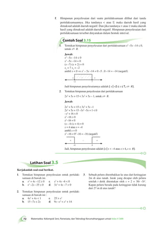 Soal 3.5 
– 
+ + 
+ – + 
72 Matematika Kelompok Seni, Pariwisata, dan Teknologi Kerumahtanggaan untuk Kelas X SMK Latihan 1. Tentukan himpunan penyelesaian untuk pertidak-samaan 
di bawah ini. 
a. x2 + 4x –12 ≥ 0 c. x2 + 4x –6  0 
b. x2 –2x –35 ≤ 0 d. 3x2 + 4x –7  0 
2. Tentukan himpunan penyelesaian untuk pertidak-samaan 
di bawah ini : 
a. 4x2 + 4x  1 c. 25  x2 
b. 15 –7x ≤ 2x d. 9x –x2  x2 + 14 
3. Sebuah peluru ditembakkan ke atas dari ketinggian 
2m di atas tanah. Jarak yang dicapai oleh peluru 
setelah t detik ditentukan oleh s = 2 + 30t –5t2. 
Kapan peluru berada pada ketinggian tidak kurang 
dari 27 m di atas tanah? 
Kerjakanlah soal-soal berikut. 
f. Himpunan penyelesaian dari suatu pertidaksamaan dilihat dari tanda 
pertidaksamaannya. Jika tandanya  atau ≤ maka daerah hasil yang 
dimaksud adalah daerah negatif. Dan jika tandanya  atau ≥ maka daerah 
hasil yang dimaksud adalah daerah negatif. Himpunan penyelesaian dari 
pertidaksamaan tersebut dinyatakan dalam bentuk interval. 
Contoh Soal 3.15 
1. Tentukan himpunan penyelesaian dari pertidaksamaan x2 –5x –14 ≤ 0, 
untuk x∈ R. 
Jawab: 
x2 –5x –14 ≤ 0 
x2 –5x –14 = 0 
(x –7) (x + 2) = 0 
x1 = 7 x2 = –2 
ambil x = 0 ⇒ x2 – 5x –14 = 0 –5 . 0 –14 = –14 (negatif) 
–2 
7 
Jadi himpunan penyelesaiannya adalah { x | –2 ≤ x ≤ 7, x∈ R}. 
2. Tentukan himpunan penyelesaian dari pertidaksamaan 
2x2 + 5x + 15  3x2 + 5x – 1, untuk x∈ R. 
Jawab: 
2x2 + 5x + 15  3x2 + 5x –1 
2x2 + 5x + 15 –3x2 –5x + 1  0 
–x2 + 16  0 
x2 –16  0 
x2 –16 = 0 
(x – 4) (x + 4) = 0 
x = 4 atau x = –4 
ambil x = 0 
x2 –16 = 02 –16 = –16 (negatif) 
–4 
4 
Jadi, himpunan penyelesaian adalah {x | x  –4 atau x  4, x ∈ R}. 
 