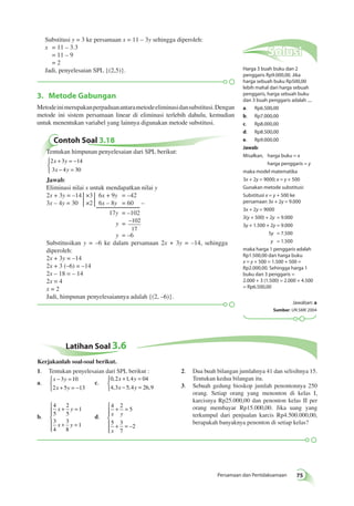 3. Metode Gabungan 
Metode ini merupakan perpaduan antara metode eliminasi dan substitusi. Dengan 
metode ini sistem persamaan linear di eliminasi terlebih dahulu, kemudian 
untuk menentukan variabel yang lainnya digunakan metode substitusi. 
Persamaan dan Pertidaksamaan 75 
Contoh Soal 3.18 
Tentukan himpunan penyelesaian dari SPL berikut: 
2 3 14 
3 4 30 
+ = − 
− = 
x y 
x y 
 
Jawab: 
Eliminasi nilai x untuk mendapatkan nilai y 
2x + 3y = –14 ×3 6x + 9y = –42 
3x – 4y = 30 ×2 6x – 8y = 60 – 
17y = –102 
y = −102 
17 
y = –6 
Substitusikan y = –6 ke dalam persamaan 2x + 3y = –14, sehingga 
diperoleh: 
2x + 3y = –14 
2x + 3 (–6) = –14 
2x – 18 = – 14 
2x = 4 
x = 2 
Jadi, himpunan penyelesaiannya adalah {(2, –6)}. 
Solusi 
Harga 3 buah buku dan 2 
penggaris Rp9.000,00. Jika 
harga sebuah buku Rp500,00 
lebih mahal dari harga sebuah 
penggaris, harga sebuah buku 
dan 3 buah penggaris adalah .... 
a. Rp6.500,00 
b. Rp7.000,00 
c. Rp8.000,00 
d. Rp8.500,00 
e. Rp9.000,00 
Jawab: 
Misalkan, harga buku = x 
harga penggaris = y 
maka model matematika 
3x + 2y = 9000; x = y + 500 
Gunakan metode substitusi: 
Substitusi x = y + 500 ke 
persamaan 3x + 2y = 9.000 
3x + 2y = 9000 
3(y + 500) + 2y = 9.000 
3y + 1.500 + 2y = 9.000 
5y = 7.500 
y = 1.500 
maka harga 1 penggaris adalah 
Rp1.500,00 dan harga buku 
x = y + 500 = 1.500 + 500 = 
Rp2.000,00. Sehingga harga 1 
buku dan 3 penggaris = 
2.000 + 3 (1.500) = 2.000 + 4.500 
= Rp6.500,00 
Jawaban: a 
Sumber: UN SMK 2004 
Substitusi y = 3 ke persamaan x = 11 – 3y sehingga diperoleh: 
x = 11 – 3.3 
= 11 – 9 
= 2 
Jadi, penyelesaian SPL {(2,5)}. 
Latihan Soal 3.6 
1. Tentukan penyelesaian dari SPL berikut : 
a. 
− = 
+ = − 
x y 
x y 
 
3 10 
2 5 13 
c. 
+ = 
− = 
0 , 2 x 1 , 
4 y 
04 
4 , 3 x 5 , 4 y 
26 , 
9 
 
b. 
4 
5 
2 
5 
1 
3 
4 
+ = 
3 
8 
1 
x y 
+ = 
x y 
 
  
  
d. 
4 2 
5 
5 3 
7 
2 
x y 
x 
+ = 
+ = 
 
  
  
– 
2. Dua buah bilangan jumlahnya 41 dan selisihnya 15. 
Tentukan kedua bilangan itu. 
3. Sebuah gedung bioskop jumlah penontonnya 250 
orang. Setiap orang yang menonton di kelas I, 
karcisnya Rp25.000,00 dan penonton kelas II per 
orang membayar Rp15.000,00. Jika uang yang 
terkumpul dari penjualan karcis Rp4.500.000,00, 
berapakah banyaknya penonton di setiap kelas? 
Kerjakanlah soal-soal berikut. 
 