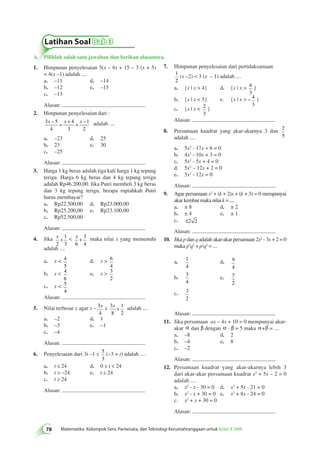 Latihan Soal Bab 3 
78 Matematika Kelompok Seni, Pariwisata, dan Teknologi Kerumahtanggaan untuk Kelas X SMK A. Pilihlah salah satu jawaban dan berikan alasannya. 
7. Himpunan penyelesaian dari pertidaksamaan 
1 
2 
(x –2)  3 (x – 1) adalah .... 
a. {x | x  4} d. {x | x  4 
3 
} 
b. {x | x  5} e. {x | x  – 4 
3 
} 
c. {x | x  2 
3 
} 
Alasan: 
8. Persamaan kuadrat yang akar-akarnya 3 dan 2 
5 
adalah .... 
a. 5x2 - 17x + 6 = 0 
b. 4x2 - 10x + 3 = 0 
c. 5x2 - 5x + 4 = 0 
d. 5x2 – 12x + 2 = 0 
e. 5x2 - 12x = 0 
Alasan: 
9. Agar persamaan x2 + (k + 2)x + (k + 3) = 0 mempunyai 
akar kembar maka nilai k = .... 
a. ± 8 d. ± 2 
b. ± 4 e. ± 1 
c. ±2 2 
Alasan: 
10. Jika p dan q adalah akar-akar persamaan 2x2 - 3x + 2 = 0 
maka p3q2 + p2q3 = .... 
a. 1 
4 
d. 9 
4 
b. 
3 
4 
e. 7 
2 
c. 3 
2 
Alasan: 
11. Jika persamaan ax – 4x + 10 = 0 mempunyai akar-akar 
ab dana b dengan ab a· b = 5 maka aab+b = .... 
a. –8 d. 2 
b. –4 e. 8 
c. –2 
Alasan: 
12. Persamaan kuadrat yang akar-akarnya lebih 3 
dari akar-akar persamaan kuadrat x2 + 5x – 2 = 0 
adalah .... 
a. x2 - x - 30 = 0 d. x2 + 5x - 21 = 0 
b. x2 - x + 30 = 0 e. x2 + 8x - 24 = 0 
c. x2 + x + 30 = 0 
Alasan: 
1. Himpunan penyelesaian 5(x – 6) + 15 – 3 (x + 5) 
= 4(x –1) adalah .... 
a. –11 d. –14 
b. –12 e. –15 
c. –13 
Alasan: 
2. Himpunan penyelesaian dari : 
x – x x – = + + adalah .... 
3 5 
4 
4 
3 
1 
2 
a. –23 d. 25 
b. 23 e. 30 
c. –25 
Alasan: 
3. Harga 1 kg beras adalah tiga kali harga 1 kg tepung 
terigu. Harga 6 kg beras dan 4 kg tepung terigu 
adalah Rp46.200,00. Jika Putri membeli 3 kg beras 
dan 3 kg tepung terigu, berapa rupiahkah Putri 
harus membayar? 
a. Rp22.500,00 d. Rp23.000,00 
b. Rp25.200,00 e. Rp23.100,00 
c. Rp52.500,00 
Alasan: 
4. Jika x 
2 
1 
3 
+  x 
6 
3 
4 
+ maka nilai x yang memenuhi 
adalah .... 
a. x  4 
5 
d. x  6 
4 
b. x  4 
6 
e. x  3 
2 
c. x  5 
4 
Alasan: 
5. Nilai terbesar x agar x – 3 
x ≥ 3 
4 
8 
1 
2 
x + adalah .... 
a. –2 d. 1 
b. –3 e. –1 
c. –4 
Alasan: 
6. Penyelesaian dari 3t –1 ≤ 5 
3 
(–3 + t) adalah .... 
a. t ≤ 24 d. 0 ≤ t  24 
b. t  –24 e. t ≤ 24 
c. t ≥ 24 
Alasan: 
 