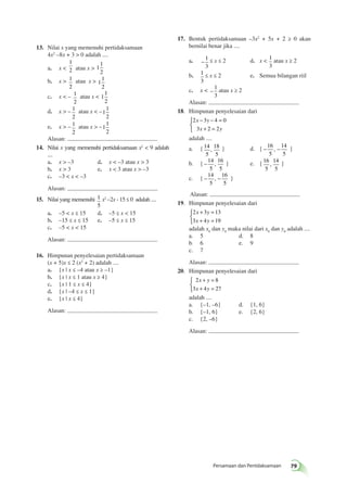 − − = 
+ = 
, } d. { − − 16 
+ = 
+ = 
+ = 
+ = 
Persamaan dan Pertidaksamaan 79 
13. Nilai x yang memenuhi pertidaksamaan 
4x2 –8x + 3  0 adalah .... 
a. x  
1 
2 atau x  1 
1 
2 
b. x  1 
2 
atau x  1 
1 
2 
c. x  – 1 
2 
atau x  1 
1 
2 
d. x  – 1 
2 
atau x  –1 
1 
2 
e. x  – 1 
2 
atau x  –1 
1 
2 
Alasan: 
14. Nilai x yang memenuhi pertidaksamaan x2  9 adalah 
.... 
a. x  –3 d. x  –3 atau x  3 
b. x  3 e. x  3 atau x  –3 
c. –3  x  –3 
Alasan: 
15. Nilai yang memenuhi 1 
5 
x2 –2x - 15 ≤ 0 adalah .... 
a. –5  x ≤ 15 d. –5 ≤ x  15 
b. –15 ≤ x ≤ 15 e. –5 ≤ x ≤ 15 
c. –5  x  15 
Alasan: 
16. Himpunan penyelesaian pertidaksamaan 
(x + 5)x ≤ 2 (x2 + 2) adalah .... 
a. {x | x ≤ –4 atau x ≥ –1} 
b. {x | x ≤ 1 atau x ≥ 4} 
c. {x | 1 ≤ x ≤ 4} 
d. {x | –4 ≤ x ≤ 1} 
e. {x | x ≤ 4} 
Alasan: 
17. Bentuk pertidaksamaan –3x2 + 5x + 2 ≥ 0 akan 
bernilai benar jika .... 
a. – 
1 
3 
≤ x ≤ 2 d. x – 
1 
3 
atau x ≥ 2 
b. – 
1 
3 
≤ x ≤ 2 e. Semua bilangan riil 
c. x  – 
1 
3 
atau x ≥ 2 
Alasan: 
18. Himpunan penyelesaian dari 
2 x 3 y 
4 0 
3 x 2 2 
y 
 
adalah .... 
a. { 14 
5 
18 
5 
5 
14 
5 
, } 
b. { −14 
5 
16 
5 
, } e. { 16 
5 
14 
5 
, } 
c. { − − 14 
5 
16 
5 
, } 
Alasan: 
19. Himpunan penyelesaian dari 
2 x 3 y 
13 
3 x 4 y 
19 
 
adalah x0 dan y0 maka nilai dari x0 dan y0 adalah .... 
a. 5 d. 8 
b. 6 e. 9 
c. 7 
Alasan: 
20. Himpunan penyelesaian dari 
2 x y 
8 
3 x 4 y 
27 
 
adalah .... 
a. {–1, –6} d. {1, 6} 
b. {–1, 6} e. {2, 6} 
c. {2, –6} 
Alasan: 
 