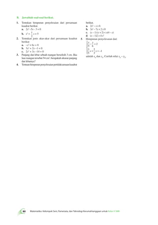 B. Jawablah soal-soal berikut. 
1. Tentukan himpunan penyelesaian dari persamaan 
berikut. 
kuadrat berikut. 
a. 2x2 – x ≥ 6 
a. 2x2 –5x - 3 = 0 
b. 3x2 – 7x + 2 ≥ 0 
b. x2 = 1 
x + 5 
c. (x – 1) (x + 2)  x(4 – x) 
2 
d. (x – 1)2  4 x2 
2. Tentukan jenis akar-akar dari persamaan kuadrat 
5. Himpunan penyelesaian dari 
berikut 
 
x y 
a. –x2 + 6x = 8 
− = 
2 
5 6 
b. 3x2 + 2x –1 = 0 
3 
2 
c. 2x2 + 3x –14 = 0 
x + y 
= 
1 
5 
3 
3. Panjang dan lebar sebuah ruangan berselisih 3 cm. Jika 
luas ruangan tersebut 54 cm2, berapakah ukuran panjang 
dan lebarnya? 
4. Tentuan himpunan penyelesaian pertidaksamaan kuadrat 
80 Matematika Kelompok Seni, Pariwisata, dan Teknologi Kerumahtanggaan untuk Kelas X SMK   
  
– 
adalah x0 dan y0. Carilah nilai x0 – y0. 
 
