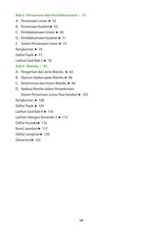 Bab 3 Persamaan dan Pertidaksamaan 51 
A. Persamaan Linear 52 
B. Persamaan Kuadrat 53 
C. Pertidaksamaan Linear 68 
D. Pertidaksamaan Kuadrat 71 
E. Sistem Persamaan Linear 73 
Rangkuman 76 
Daftar Topik 77 
Latihan Soal Bab 3 78 
Bab 4 Matriks 81 
A. Pengertian dan Jenis Matriks 82 
B. Operasi Aljabar pada Matriks 88 
C. Determinan dan Invers Matriks 94 
D. Aplikasi Matriks dalam Penyelesaian 
Sistem Persamaan Linear Dua Variabel 103 
viii 
Rangkuman 108 
Daftar Topik 109 
Latihan Soal Bab 4 110 
Latihan Ulangan Semester 2 113 
Daftar Pustaka 116 
Kunci Jawaban 117 
Daftar Lampiran 120 
Glosarium 122 
 
