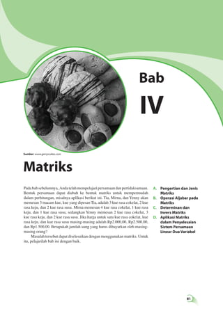A. Pengertian dan Jenis 
81 
Matriks 
B. Operasi Aljabar pada 
Matriks 
C. Determinan dan 
Invers Matriks 
D. Aplikasi Matriks 
dalam Penyelesaian 
Sistem Persamaan 
Linear Dua Variabel 
Sumber: www.gerryscakes.com 
Pada bab sebelumnya, Anda telah mempelajari persamaan dan pertidaksamaan. 
Bentuk persamaan dapat diubah ke bentuk matriks untuk mempermudah 
dalam perhitungan, misalnya aplikasi berikut ini. Tia, Mirna, dan Yenny akan 
memesan 3 macam kue, kue yang dipesan Tia, adalah 3 kue rasa cokelat, 2 kue 
rasa keju, dan 2 kue rasa susu. Mirna memesan 4 kue rasa cokelat, 1 kue rasa 
keju, dan 1 kue rasa susu, sedangkan Yenny memesan 2 kue rasa cokelat, 3 
kue rasa keju, dan 2 kue rasa susu. Jika harga untuk satu kue rasa cokelat, kue 
rasa keju, dan kue rasa susu masing-masing adalah Rp2.000,00, Rp2.500,00, 
dan Rp1.500,00. Berapakah jumlah uang yang harus dibayarkan oleh masing-masing 
orang? 
Masalah tersebut dapat diselesaikan dengan menggunakan matriks. Untuk 
itu, pelajarilah bab ini dengan baik. 
Bab 
IV 
Matriks 
 