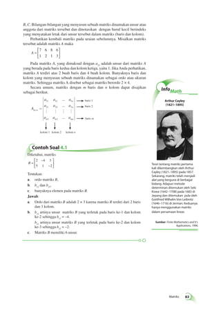 Matriks 83 
B, C. Bilangan-bilangan yang menyusun sebuah matriks dinamakan unsur atau 
anggota dari matriks tersebut dan dinotasikan dengan huruf kecil berindeks 
yang menyatakan letak dari unsur tersebut dalam matriks (baris dan kolom). 
Perhatikan kembali matriks pada uraian sebelumnya. Misalkan matriks 
tersebut adalah matriks A maka 
A = 
 
  
 
  
7 6 8 6 
1 2 1 3 
Pada matriks A, yang dimaksud dengan a23 adalah unsur dari matriks A 
yang berada pada baris kedua dan kolom ketiga, yaitu 1. Jika Anda perhatikan, 
matriks A terdiri atas 2 buah baris dan 4 buah kolom. Banyaknya baris dan 
kolom yang menyusun sebuah matriks dinamakan sebagai ordo atau ukuran 
matriks. Sehingga matriks A disebut sebagai matriks berordo 2 × 4. 
Secara umum, matriks dengan m baris dan n kolom dapat disajikan 
sebagai berikut. 
A 
a a a 
a a a 
    
a a a 
m n 
n 
n 
m m mn 
´ = 
é 
êêêêêêê 
ë 
ù 
úú 
û 
11 12 1 
21 22 2 
1 2 
... 
... 
... 
úúúúú 
baris 1 
baris 2 
baris m 
kolom 1 kolom 2 kolom n 
Contoh Soal 4.1 
Diketahui, matriks 
B = 
− 
− 
 
  
 
  
2 4 3 
5 1 2 
Tentukan: 
a. ordo matriks B, 
b. b12 dan b23, 
c. banyaknya elemen pada matriks B. 
Jawab: 
a. Ordo dari matriks B adalah 2 × 3 karena matriks B terdiri dari 2 baris 
dan 3 kolom. 
b. b12 artinya unsur matriks B yang terletak pada baris ke-1 dan kolom 
ke-2 sehingga b12 = –4. 
b23 artinya unsur matriks B yang terletak pada baris ke-2 dan kolom 
ke-3 sehingga b23 = –2. 
c. Matriks B memiliki 6 unsur. 
InfoMath 
Arthur Cayley 
(1821–1895) 
Teori tentang matriks pertama 
kali dikembangkan oleh Arthur 
Cayley (1821–1895) pada 1857. 
Sekarang, matriks telah menjadi 
alat yang berguna di berbagai 
bidang. Adapun metode 
determinan ditemukan oleh Seki 
Kowa (1642–1708) pada 1683 di 
Jepang dan ditemukan pula oleh 
Gottfried Wilhelm Von Leibnitz 
(1646–1716) di Jerman. Keduanya 
hanya menggunakan matriks 
dalam persamaan linear. 
Sumber: Finite Mathematics and It's 
Applications, 1996 
 