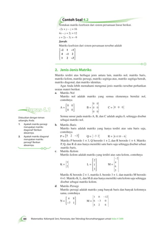 Contoh Soal 4.2 
84 Matematika Kelompok Seni, Pariwisata, dan Teknologi Kerumahtanggaan untuk Kelas X SMK Tentukan matriks koefisien dari sistem persamaan linear berikut. 
–2x + y – z = 16 
4x – y + 2z = 12 
x + 2y – 3z = –9 
Jawab: 
Matriks koefisien dari sistem persamaan tersebut adalah 
 
–2 1 –1 
4 –1 2 
1 2 –3 
 
 
 
 
 
2. Jenis-Jenis Matriks 
Matriks terdiri atas berbagai jenis antara lain, matriks nol, matriks baris, 
matriks kolom, matriks persegi, matriks segitiga atas, matriks segitiga bawah, 
matriks diagonal, dan matriks identitas. 
Agar Anda lebih memahami mengenai jenis matriks tersebut perhatikan 
uraian materi berikut. 
a. Matriks Nol 
Matriks nol adalah matriks yang semua elemennya bernilai nol, 
contohnya 
A = 
0 0 
0 0 
 
  
 
  
B = 
0 0 
0 0 
0 0 
é 
êêêê 
ë 
ù 
úúúú 
û 
C = [0 0 0] 
Semua unsur pada matriks A, B, dan C adalah angka 0, sehingga disebut 
sebagai matriks nol. 
b. Matriks Baris 
Matriks baris adalah matriks yang hanya terdiri atas satu baris saja, 
contohnya 
P = [5 2 −3] Q = [-3 2] R = [6 4 10 -6] 
Matriks P berordo 1 × 3, Q berordo 1 × 2, dan R berordo 1 × 4. Matriks 
P, Q, dan R di atas hanya memiliki satu baris saja sehingga disebut sebaai 
matriks baris. 
c. Matriks Kolom 
Matriks kolom adalah matriks yang terdiri atas satu kolom, contohnya 
K = 
3 
2 
é 
ë 
êê 
ù 
û 
úú L = 
2 
1 
3 
 
 
 
 
 
 
M = 
- é 
êêêêêêê 
ë 
ù 
úúúúúúú 
û 
2 
4 
6 
5 
Matriks K berordo 2 × 1, matriks L beordo 3 × 1, dan matriks M berordo 
4 ×1. Matriks K, L, dan M di atas hanya memiliki satu kolom saja sehingga 
disebut sebagai matriks kolom. 
d. Matriks Persegi 
Matriks persegi adalah matriks yang banyak baris dan banyak kolomnya 
sama, contohnya 
N = 
4 8 
−7 1 
 
  
 
  
M = 
- 
1 0 12 
6 - 
3 0 
4 2 6 
é 
êêêê 
ë 
ù 
úúúú 
û 
Tugas 4.1 
Diskusikan dengan teman 
sebangku Anda. 
1. Apakah matriks persegi 
merupakan matriks 
diagonal? Berikan 
alasannya. 
2. Apakah matriks diagonal 
merupakan matriks 
persegi? Berikan 
alasannya. 
 