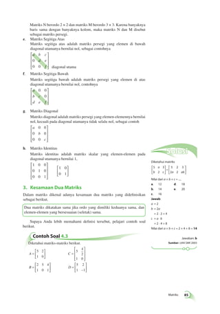 Matriks 85 
Matriks N berordo 2 × 2 dan matriks M berordo 3 × 3. Karena banyaknya 
baris sama dengan banyaknya kolom, maka matriks N dan M disebut 
sebagai matriks persegi. 
 
 
0 0 
0 0 
0 0 
 
 
Contoh Soal 4.3 
 
 
 
 
Diketahui matriks-matriks berikut. 
= 
 
 
A C 
  
  
B D 
= 
 
 
 
 
 
 
= 
 
  
 
  
= 
− 
 
  
 
  
5 2 
1 0 
5 
4 
2 
1 0 
2 5 4 
1 0 1 
5 2 
1 1 
e. Matriks Segitiga Atas 
Matriks segitiga atas adalah matriks persegi yang elemen di bawah 
diagonal utamanya bernilai nol, sebagai contohnya 
a b c 
d e 
f 
0 
0 0 
 
 
 
 
diagonal utama 
f. Matriks Segitiga Bawah 
Matriks segitiga bawah adalah matriks persegi yang elemen di atas 
diagonal utamanya bernilai nol, contohnya 
 
a 
0 0 
b c 
0 
d e f 
 
 
 
g. Matriks Diagonal 
Matriks diagonal adalah matriks persegi yang elemen-elemennya bernilai 
nol, kecuali pada diagonal utamanya tidak selalu nol, sebagai contoh 
a 
b 
c 
 
 
 
 
h. Matriks Identitas 
Matriks identitas adalah matriks skalar yang elemen-elemen pada 
diagonal utamanya bernilai 1, 
1 
1 
1 
1 
1 
0 0 
0 0 
0 0 
0 
0 
 
 
 
 
 
  
 
  
3. Kesamaan Dua Matriks 
Dalam matriks dikenal adanya kesamaan dua matriks yang didefinisikan 
sebagai berikut. 
Dua matriks dikatakan sama jika ordo yang dimiliki keduanya sama, dan 
elemen-elemen yang bersesuaian (seletak) sama. 
Supaya Anda lebih memahami definisi tersebut, pelajari contoh soal 
berikut. 
Solusi 
Diketahui matriks 
5 3 
2 
5 2 3 
2 2 
a 
b c a ab 
 
  
 
  
= 
 
  
 
  
Nilai dari a + b + c = .... 
a. 12 d. 18 
b. 14 e. 20 
c. 16 
Jawab: 
a = 2 
b = 2a 
= 2 · 2 = 4 
c = a · b 
= 2 · 4 = 8 
Nilai dari a + b + c = 2 + 4 + 8 = 14 
Jawaban: b 
Sumber: UAN SMK 2003 
 