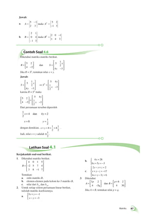 Matriks 87 
é - 
ë 
êê 
ù 
û 
úú 
é 
êêêê 
úúúú 
Contoh Soal 4.6 
Diketahui matriks-matriks berikut. 
R S 
x 
y 
= 
− 
 
  
 
  
= 
− 
 
 
 
 
 
 
5 2 
4 3 
5 
1 
2 
4 3 
dan 
Jika R = ST, tentukan nilai x + y. 
Jawab: 
S 
x 
y 
S 
y 
x 
= 
− 
 
 
 
 
 
 
⇒ = 
− 
 
 
 
 
 
 
5 
1 
2 
4 3 
5 4 
1 
2 
3 
T 
karena R = ST maka 
5 2 
4 3 
5 4 
1 
2 
 
− 3 
 
  
 
  
= 
− 
 
 
 
 
 
y 
x 
Dari persamaan tersebut diperoleh 
1 
= 4 dan 
4 = 
2 
2 
= 8 
= 
1 
2 
x y 
x y 
1 
2 
dengan demikian, x + y = 8 + = 
8 
1 
2 
. 
Jadi, nilai x + y adalah 8 
1 
2 
. 
Jawab: 
a. A= maka AT 
= 
é 
ë 
êê 
ù 
û 
úú 
5 1 
2 3 
5 2 
–1 3 
b. B = maka BT 
- 
ë 
ù 
û 
= 
é 
ë 
êê 
ù 
û 
úú 
2 1 
0 4 
1 3 
2 0 – 
1 
1 4 3 
Latihan Soal 4.1 
1. Diketahui matriks berikut. 
 
B = − 
− 
 
 
 
 
 
4 0 1 5 
2 5 7 4 
3 8 1 7 
Tentukan: 
a. ordo matriks B, 
b. elemen-elemen pada kolom ke-3 matriks B, 
c. nilai dari b21 dan b34. 
2. Untuk setiap sistem persamaan linear berikut, 
tulislah matriks koefisiennya. 
a. 
+ = − 
− = − 
3 1 
3 
x y 
x y 
 
= 
+ = − 
 
b. 4 28 
x 
x y 
6 5 3 
c. 
− + = 
+ − = − 
+ − = 
2 2 
17 
x y z 
x y z 
x y z 
4 3 6 
 
  
  
3. Diketahui 
A 
p 
q 
B 
p 
= 
 
  
 
  
= 
 + 
  
 
  
3 2 
4 5 
8 2 
dan 
– 4 30 
Jika A = B, tentukan nilai p + q. 
Kerjakanlah soal-soal berikut. 
 