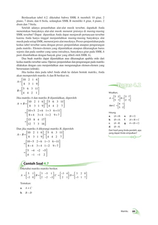 Matriks 89 
Berdasarkan tabel 4.2. diketahui bahwa SMK A membeli 10 gitar, 2 
piano, 7 drum, dan 6 biola, sedangkan SMK B memiliki 4 gitar, 4 piano, 2 
drum dan 7 biola. 
Setelah adanya penambahan alat-alat musik tersebut, dapatkah Anda 
menentukan banyaknya alat-alat musik menurut jenisnya di masing-masing 
SMK tersebut? Dapat dipastikan Anda dapat menjawab pertanyaan tersebut 
karena Anda hanya tinggal menjumlahkan masing-masing banyaknya alat 
musik pada setiap SMK, menurut jenis alat musiknya. Proses penjumlahan pada 
kedua tabel tersebut sama dengan proses penjumlahan ataupun pengurangan 
pada matriks. Elemen-elemen yang dijumlahkan ataupun dikurangkan harus 
sejenis dan pada sumber yang sama (misalnya, banyaknya gitar pada SMK A 
pasti ditambahkan dengan banyak gitar yang dibeli oleh SMK A). 
Dua buah matriks dapat dijumlahkan atau dikurangkan apabila ordo dari 
kedua matriks tersebut sama. Operasi penjumlahan dan pengurangan pada matriks 
dilakukan dengan cara menjumlahkan atau mengurangkan elemen-elemen yang 
bersesuaian (seletak). 
Jika kedua data pada tabel Anda ubah ke dalam bentuk matriks, Anda 
akan memperoleh matriks A dan B berikut ini. 
A 
B 
= 
 
10 2 1 6 
8 3 1 9 
5 6 3 11 
4 4 2 1 
  
 
  
= 
 
  
 
  
Jika matriks A dan matriks B dijumlahkan, diperoleh 
 
A + B = 
10 2 1 6 
8 3 1 9 
  
 
  
+ 
 
  
 
5 6 3 11 
4 4 2 7 
  
= 
+ + + + 
+ + 
 
10 5 2 6 1 3 6 11 
8 4 3 4 1+ + 
  
 
  
= 
 
  
 
  
2 9 7 
15 8 4 17 
12 7 3 16 
Dan jika matriks A dikurangi matriks B, diperoleh 
 
A – B = 
10 2 1 6 
8 3 1 9 
  
 
  
− 
 
  
 
5 6 3 11 
4 4 2 7 
  
= 
− − − − 
− − − 
10 5 2 6 1 3 6 11 
8 4 3 4 1 2 9 − 
7 
5 4 2 5 
4 1 1 2 
 
  
 
  
= 
− − − 
− − 
 
  
 
  
Contoh Soal 4.7 
Diketahui matriks-matriks berikut. 
5 1  
2 0 
A = B C D 
− 
 
  
 
  
= 
− 
− − 
 
  
 
  
= 
− 
  
 
  
 
= 
− 
  
3 5 1 
2 2 3 
3 4 
2 1 
3 2 0 
3 1 7  
Tentukan: 
a. A + C 
b. B – D 
Tugas 4.2 
Misalkan, 
= 
 
A B 
  
C 
dan 
 
  
= 
 
  
 
  
= 
 
  
 
  
3 2 
5 1 
3 7 
2 3 
4 1 
5 2 
Hitung: 
a. (A + B) e. (B + C) 
b. (B + A) f. (A + B) + C 
c. (A – B) g. A + (B + C) 
d. (B – A) 
Dari hasil yang Anda peroleh, apa 
yang dapat Anda simpulkan? 
 