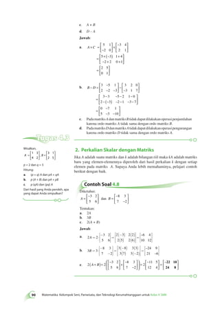 c. A + B 
d. D – A 
Jawab: 
a. A +C = 
5 1 
2 0 
− 
 
  
 
  
+ 
− 
  
 
  
= 
3 4 
2 1 
+ (− ) + 
− + + 
 
5 3 1 4 
2 2 0 1 
2 5 
0 1 
  
 
  
= 
 
 
 
  
b. B – D 
 
  
3 5 1 
2 2 3 
3 2 0 
3 1 7 
− − − − 
− (− ) − − − 
3 3 5 2 1 0 
2 3 – 
2 1 3 7 
= 
− 
− − 
 
  
 
− 
− 
  
 
  
= 
 
  
 
  
= 
− 
− − 
 
  
 
  
0 7 1 
5 3 10 
c. Pada matriks A dan matriks B tidak dapat dilakukan operasi penjumlahan 
karena ordo matriks A tidak sama dengan ordo matriks B. 
d. Pada matriks D dan matriks A tidak dapat dilakukan operasi pengurangan 
karena ordo matriks D tidak sama dengan ordo matriks A. 
  Tugas 4.3 
2. Perkalian Skalar dengan Matriks 
90 Matematika Kelompok Seni, Pariwisata, dan Teknologi Kerumahtanggaan untuk Kelas X SMK Jika A adalah suatu matriks dan k adalah bilangan riil maka kA adalah matriks 
baru yang elemen-elemennya diperoleh dari hasil perkalian k dengan setiap 
elemen pada matriks A. Supaya Anda lebih memahaminya, pelajari contoh 
berikut dengan baik. 
Contoh Soal 4.8 
Diketahui: 
− 
A = B 
  
 
  
= 
− 
− 
 
  
 
  
3 2 
5 6 
8 3 
7 2 
dan 
Tentukan: 
a. 2A 
b. 3B 
c. 2(A + B) 
Jawab: 
a. 2 2 
3 2 
5 6 
2 3 2 2 
2 5 2 6 
6 4 
10 12 
A = × 
- é 
ë 
êê 
ù 
û 
úú 
= 
(- ) ( ) 
( ) ( ) 
é 
ë 
êêê 
ù 
û 
úúú 
= 
é 
ë 
êê 
– ù 
úú 
û 
b. 3 3 
8 3 
7 2 
3 8 3 3 
3 7 3 2 
24 9 
21 6 
B = × 
- 
- 
é 
ë 
êê 
ù 
û 
úú 
= 
(- ) ( ) 
( ) (- ) 
é 
ë 
êêê 
ù 
û 
úúú 
= 
é– 
ë – 
êê 
ù 
û 
úú 
e. 2 2 
3 2 
5 6 
8 3 
7 2 
2 
11 5 
12 4 
(A + B)= 
− 
  
 
  
+ 
− 
− 
 
  
 
  
 
  
 
  
= 
− 
  
 
  
= 
–22 100 
24 8 
 
  
 
Misalkan, 
 
A = B 
  
 
  
= 
 
  
 
  
1 3 
4 2 
3 1 
2 5 
, 
p = 2 dan q = 3 
Hitung: 
a. (p + q) A dan pA + qA 
b. p (A + B) dan pA + pB 
c. p (qA) dan (pq) A 
Dari hasil yang Anda peroleh, apa 
yang dapat Anda simpulkan? 
 