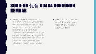 SOKU-ON  SUARA KONSONAN
KEMBAR
? Soku-on   adalah suara dua
konsonan yang sama yang terletak
berturut-turut dalam sebuah kata.
Konsonan kembar ini terdiri dari
konsonan k, p, s dan t. Cara
menulisnya konsonan pertama kita
gunakan abjad tsu  yang ditulis
lebih kecil daripada biasa. Huruf ch
pada kata kotchi, shutch dan
sebagainya adalah sama dengan t.
? gakk     sekolah
suppai     asam
zasshi ä majalah
kotchi ä sini
 