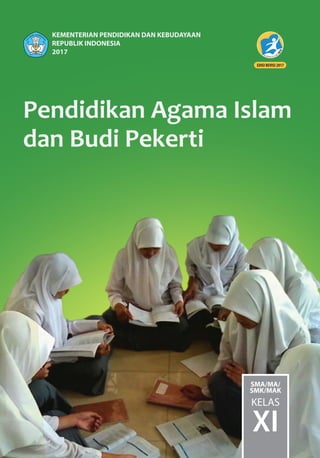 Pendidikan Agama Islam
dan Budi Pekerti
SMA/MA/
SMK/MAK
KELAS
XI
KEMENTERIAN PENDIDIKAN DAN KEBUDAYAAN
REPUBLIK INDONESIA
2017
ISBN:
978-602-427-042-1 (jilid lengkap)
978-602-427-044-5 (jilid 2)
HET
ZONA 1 ZONA 2 ZONA 3 ZONA 4 ZONA 5
Rp15.100 Rp15.700 Rp16.300 Rp17.600 Rp22.600
Pendidikan Agama Islam
dan Budi Pekerti
Buku Pendidikan Agama Islam dan Budi Pekerti SMA Kelas XI berisi
mengenai pengembangan pengetahuan, nilai-nilai sikap spiritual dan
sosial, serta keterampilan beragama yang mendorong terwujudnya
pengamalan ajaran Islam dalam kehidupan sehari-hari yang
dikembangkan dari Kurikulum 2013 kelas XI SMA.
Sistimatika penulisan meliputi:
1. Pemahaman terhadap kandungan Q.S. Anisa/4: 59 , Q.S. Al-Maidah/5:
48, Q.S. At-Taubah/9: 105 serta hadits tentang taat pada aturan,
kompetensi dalam kebaikan, dan etos kerja, serta Q.S. Yunus/10:
40-41, Q.S. Al-Maidah/5: 32, serta hadits tentang toleransi dan
menghindarkan diri dari tindak kekerasan.
2. Pemahaman makna dan hikmah beriman kepada Kitab-kitab Allah
Swt. serta pemahaman makna dan hikmah beriman kepada
Rasul-rasul Allah Swt.
3. Perwujudan nilai-nilai akhlak dan budi pekerti yang meliputi, jujur
dan hormat kepada orang tua dan guru.
4. Pemahaman terhadap prinsip-prinsip dan praktik ekonomi Islam,
tatacara penyelenggaraan jenazah, pelaksanaan khutbah, tabliqh dan
dakwah.
5. Menelaah dan mengambil hikmah dari perkembangan Islam pada
masa modern (1800 M - sekarang).
Dalam proses pembelajaran, dibuat instrumen-instrumen yang
bersifat pembelajaran tidak langsung, yakni menekankan pada proses
pembentukan sikap, baik sikap spritual maupun sikap sosial. Dengan
buku ini diharapkan mampu membangkitkan rasa beragama secara
maksimal (kaffah).
PendidikanAgamaIslamdanBudiPekerti•KelasXISMA/MA/SMK/MAK
 