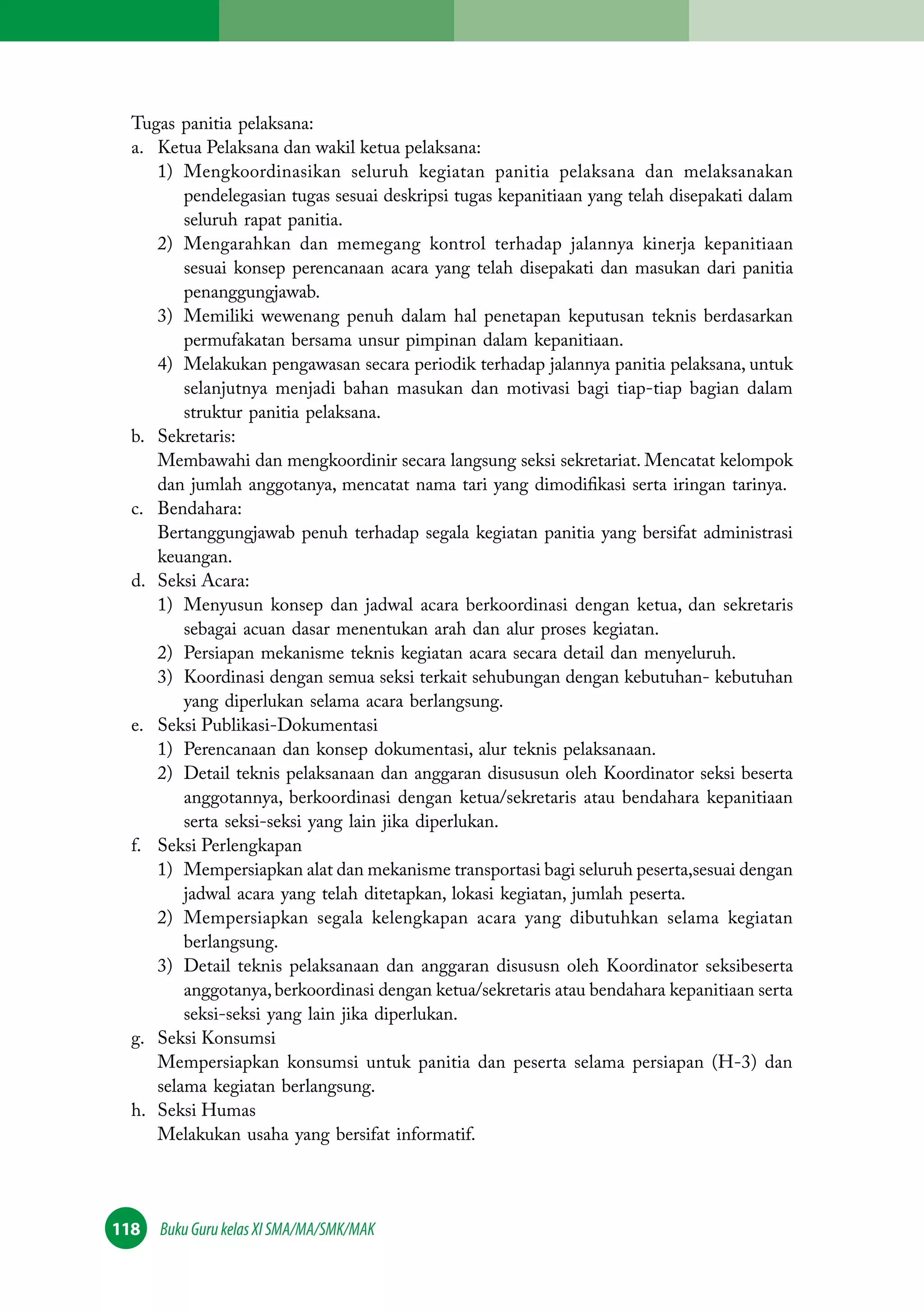 Tugas panitia pelaksana: 
a. Ketua Pelaksana dan wakil ketua pelaksana: 
1) Mengkoordinasikan seluruh kegiatan panitia pelaksana dan melaksanakan 
pendelegasian tugas sesuai deskripsi tugas kepanitiaan yang telah disepakati dalam 
seluruh rapat panitia. 
2) Mengarahkan dan memegang kontrol terhadap jalannya kinerja kepanitiaan 
sesuai konsep perencanaan acara yang telah disepakati dan masukan dari panitia 
penanggungjawab. 
3) Memiliki wewenang penuh dalam hal penetapan keputusan teknis berdasarkan 
permufakatan bersama unsur pimpinan dalam kepanitiaan. 
4) Melakukan pengawasan secara periodik terhadap jalannya panitia pelaksana, untuk 
selanjutnya menjadi bahan masukan dan motivasi bagi tiap-tiap bagian dalam 
struktur panitia pelaksana. 
b. Sekretaris: 
Membawahi dan mengkoordinir secara langsung seksi sekretariat. Mencatat kelompok 
dan jumlah anggotanya, mencatat nama tari yang dimodifikasi serta iringan tarinya. 
c. Bendahara: 
Bertanggungjawab penuh terhadap segala kegiatan panitia yang bersifat administrasi 
keuangan. 
d. Seksi Acara: 
1) Menyusun konsep dan jadwal acara berkoordinasi dengan ketua, dan sekretaris 
sebagai acuan dasar menentukan arah dan alur proses kegiatan. 
2) Persiapan mekanisme teknis kegiatan acara secara detail dan menyeluruh. 
3) Koordinasi dengan semua seksi terkait sehubungan dengan kebutuhan- kebutuhan 
yang diperlukan selama acara berlangsung. 
e. Seksi Publikasi-Dokumentasi 
1) Perencanaan dan konsep dokumentasi, alur teknis pelaksanaan. 
2) Detail teknis pelaksanaan dan anggaran disususun oleh Koordinator seksi beserta 
anggotannya, berkoordinasi dengan ketua/sekretaris atau bendahara kepanitiaan 
serta seksi-seksi yang lain jika diperlukan. 
f. Seksi Perlengkapan 
1) Mempersiapkan alat dan mekanisme transportasi bagi seluruh peserta,sesuai dengan 
jadwal acara yang telah ditetapkan, lokasi kegiatan, jumlah peserta. 
2) Mempersiapkan segala kelengkapan acara yang dibutuhkan selama kegiatan 
berlangsung. 
3) Detail teknis pelaksanaan dan anggaran disususn oleh Koordinator seksibeserta 
anggotanya, berkoordinasi dengan ketua/sekretaris atau bendahara kepanitiaan serta 
seksi-seksi yang lain jika diperlukan. 
g. Seksi Konsumsi 
Mempersiapkan konsumsi untuk panitia dan peserta selama persiapan (H-3) dan 
selama kegiatan berlangsung. 
h. Seksi Humas 
Melakukan usaha yang bersifat informatif. 
118 Buku Guru kelas XI SMA/MA/SMK/MAK 
 