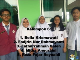 Kelompok 6:
1. Bella Krismawati
2. Fadjrin Nur Rahmayanti
3. Fathurrahman Saleh
4. Mitha Anggraini
5. Reza Fajar Reynaldi
 
