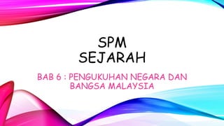 SPM
SEJARAH
BAB 6 : PENGUKUHAN NEGARA DAN
BANGSA MALAYSIA
 