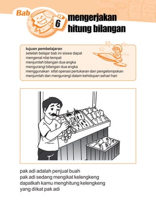 matematika kelas 1 sekolah dasar 93
6
mengerjakan
hitung bilangan
tujuan pembelajaran
setelah belajar bab ini siswa dapat
mengenal nilai tempat
menjumlah bilangan dua angka
mengurangi bilangan dua angka
menggunakan sifat operasi pertukaran dan pengelompokan
menjumlah dan mengurangi dalam kehidupan sehari hari
pak adi adalah penjual buah
pak adi sedang mengikat kelengkeng
dapatkah kamu menghitung kelengkeng
yang diikat pak adi
 