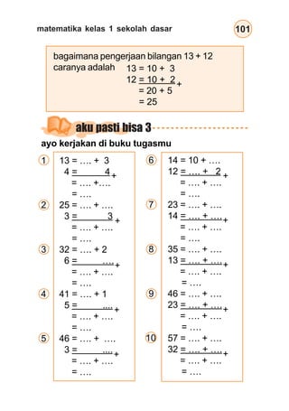 matematika kelas 1 sekolah dasar 101
aku pasti bisa 3
ayo kerjakan di buku tugasmu
6 14 = 10 + ….
12 = …. + 2
= …. + ….
= ….
7 23 = …. + ….
14 = …. + ….
= …. + ….
= ….
8 35 = …. + ….
13 = …. + ….
= …. + ….
= ….
9 46 = …. + ….
23 = …. + ….
= …. + ….
= ….
57 = …. + ….
32 = …. + ….
= …. + ….
= ….
bagaimana pengerjaan bilangan 13 + 12
caranya adalah
10
+
1 13 = …. + 3
4 = 4
= …. +….
= ….
2 25 = …. + ….
3 = 3
= …. + ….
= ….
3 32 = …. + 2
6 = ….
= …. + ….
= ….
4 41 = …. + 1
5 = ....
= …. + ….
= ….
5 46 = …. + ….
3 = ....
= …. + ….
= ….
13 = 10 + 3
12 = 10 + 2
= 20 + 5
= 25
+
+
+
+
+
+
+
+
+
+
 