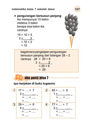 matematika kelas 1 sekolah dasar 107
pengurangan bersusun panjang
ika mempunyai 15 balon
meletus 3 balon
berapa sisa balon ika
caranya
15 = 10 + 5
3 = 3
= 10 + 2
= 12
bagaimana pengerjaan pengurangan
bersusun panjang dari bilangan 28 – 2
caranya 28 = 20 + 8
2 = 2
= 20 + 6
= 26
aku pasti bisa 7
ayo kerjakan di buku tugasmu
1 17 = …. + 7
2 = ….
= …. + ….
= ….
3 29 = …. + 9
4 = ….
= …. + ….
= ….
2 65 = …. + 5
1 = ….
= …. + ….
= ….
4 77 = …. + 7
3 = ….
= …. + ….
= ….
–
–
–
–
–
–
 