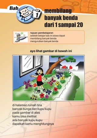 1
matematika kelas 1 sekolah dasar
1
membilang
banyak benda
dari 1 sampai 20
ayo lihat gambar di bawah ini
Gb. dihalaman rumah ada kupu-kupu
lebih dari 5
di halaman rumah tina
banyak bunga dan kupu kupu
pada gambar di atas
kamu bisa melihat
ada banyak kupu kupu
dapatkah kamu menghitungnya
tujuan pembelajaran
setelah belajar bab ini siswa dapat
membilang banyak benda
mengurutkan banyak benda
 