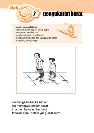 matematika kelas 1 sekolah dasar 121
7 pengukuranberat
tujuan pembelajaran
setelah belajar bab ini siswa dapat
mengenal berat benda
membandingkan berat benda
mengurutkan benda dari yang paling berat
atau yang paling ringan
ibu mengambil air ke sumur
ibu membawa ember besar
ima membawa ember kecil
tahukah kamu ember yang lebih berat
 