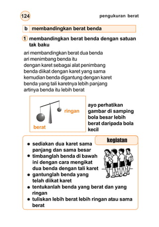 pengukuran berat
124
1 membandingkan berat benda dengan satuan
tak baku
ari membandingkan berat dua benda
ari menimbang benda itu
dengan karet sebagai alat penimbang
benda diikat dengan karet yang sama
kemudian benda digantung dengan karet
benda yang tali karetnya lebih panjang
artinya benda itu lebih berat
sediakan dua karet sama
panjang dan sama besar
timbanglah benda di bawah
ini dengan cara mengikat
dua benda dengan tali karet
gantunglah benda yang
telah diikat karet
ringan
berat
kegiatan
tentukanlah benda yang berat dan yang
ringan
tuliskan lebih berat lebih ringan atau sama
berat
ayo perhatikan
gambar di samping
bola besar lebih
berat daripada bola
kecil
b membandingkan berat benda
 