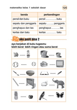 matematika kelas 1 sekolah dasar 125
aku pasti bisa 2
ayo kerjakan di buku tugasmu
lebih berat lebih ringan atau sama berat
........
........ ........
........
........ ........
........
........
........ ........
pensil dan buku
sepatu dan penggaris
penghapus dan tas
kertas dan batu
pensil …………. buku
sepatu …….. penggaris
penghapus ………. tas
kertas ………… batu
benda perbandingan
 