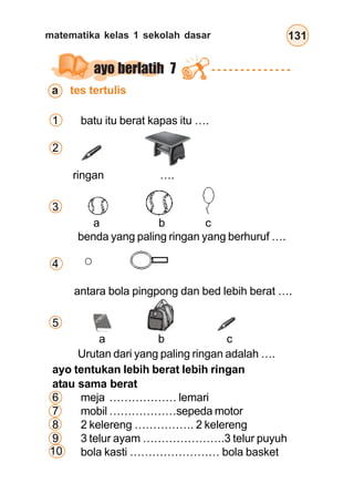 matematika kelas 1 sekolah dasar 131
10
ayo berlatih 7
1 batu itu berat kapas itu ….
2
ringan ….
3
a b c
benda yang paling ringan yang berhuruf ….
4
antara bola pingpong dan bed lebih berat ….
5
a b c
Urutan dari yang paling ringan adalah ….
ayo tentukan lebih berat lebih ringan
atau sama berat
6 meja ……………… lemari
7 mobil ………………sepeda motor
8 2 kelereng ……………. 2 kelereng
9 3 telur ayam ………………….3 telur puyuh
bola kasti …………………… bola basket
a tes tertulis
 