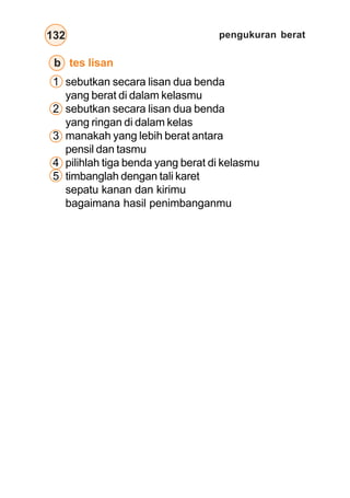 pengukuran berat
132
b tes lisan
1 sebutkan secara lisan dua benda
yang berat di dalam kelasmu
2 sebutkan secara lisan dua benda
yang ringan di dalam kelas
3 manakah yang lebih berat antara
pensil dan tasmu
4 pilihlah tiga benda yang berat di kelasmu
5 timbanglah dengan tali karet
sepatu kanan dan kirimu
bagaimana hasil penimbanganmu
 