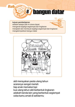matematika kelas 1 sekolah dasar 133
8 bangundatar
tujuan pembelajaran
setelah belajar bab ini siswa dapat
mengenal segitiga segiempat dan lingkaran
menjiplak dan membuat segitiga segiempat dan lingkaran
mengelompokkan bangun datar
aldi merayakan pesta ulang tahun
acaranya sangat meriah
tiap anak memakai topi
kue ulang tahun aldi berbentuk lingkaran
adakah benda lain yang berbentuk segiempat
coba kamu amati di sekitarmu
 