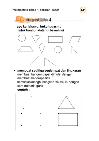 matematika kelas 1 sekolah dasar 141
x
x
x
x
x membuat segitiga segiempat dan lingkaran
membuat bangun dapat dimulai dengan
membuat beberapa titik
kemudian menghubungkan titik titik itu dengan
cara menarik garis
contoh :
ayo kerjakan di buku tugasmu
jiplak bangun datar di bawah ini
aku pasti bisa 4
 