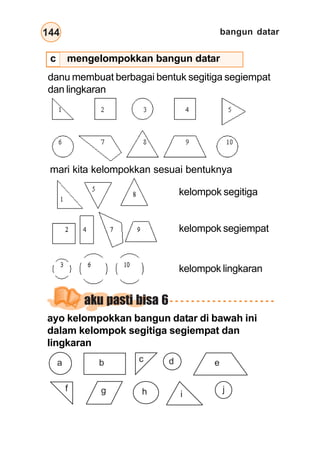 bangun datar
144
danu membuat berbagai bentuk segitiga segiempat
dan lingkaran
mari kita kelompokkan sesuai bentuknya
kelompok segitiga
kelompok segiempat
kelompok lingkaran
aku pasti bisa 6
ayo kelompokkan bangun datar di bawah ini
dalam kelompok segitiga segiempat dan
lingkaran
a b c d e
f g h i
j
c mengelompokkan bangun datar
 